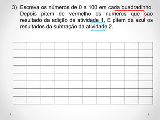 3) Escreva os números de 0 a 100 em cada quadradinho.
Depois pitem de vermelho os números que são
resultado da adição da atividade 1. E pitem de azul os
resultados da subtração da atividade 2.
 