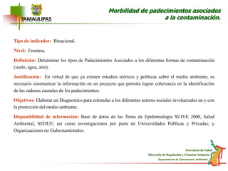 Morbilidad de padecimientos asociados a la contaminación.Tipo de indicador:Binacional.Nivel:Frontera.Definición: Determinar los tipos de Padecimientos Asociados a los diferentes formas de contaminación (suelo, agua, aire).Justificación: En virtud de que ya existen estudios teóricos y políticas sobre el medio ambiente, es necesario sistematizar la información en un proyecto que permita lograr coherencia en la identificación de las cadenas causales de los padecimientos. Objetivos: Elaborar un Diagnostico para estimular a los diferentes actores sociales involucrados en y con la protección del medio ambiente.Disponibilidad de información: Base de datos de las Áreas de Epidemiología SUIVE 2000, Salud Ambiental, SEDUE; así como investigaciones por parte de Universidades Publicas y Privadas; y Organizaciones no Gubernamentales.