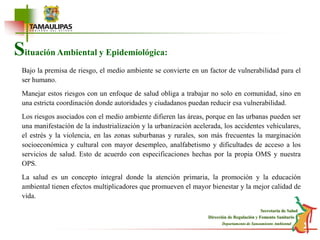 Situación Ambiental y Epidemiológica:Bajo la premisa de riesgo, el medio ambiente se convierte en un factor de vulnerabilidad para el ser humano.Manejar estos riesgos con un enfoque de salud obliga a trabajar no solo en comunidad, sino en una estricta coordinación donde autoridades y ciudadanos puedan reducir esa vulnerabilidad.Los riesgos asociados con el medio ambiente difieren las áreas, porque en las urbanas pueden ser una manifestación de la industrialización y la urbanización acelerada, los accidentes vehiculares, el estrés y la violencia, en las zonas suburbanas y rurales, son más frecuentes la marginación socioeconómica y cultural con mayor desempleo, analfabetismo y dificultades de acceso a los servicios de salud. Esto de acuerdo con especificaciones hechas por la propia OMS y nuestra OPS.La salud es un concepto integral donde la atención primaria, la promoción y la educación ambiental tienen efectos multiplicadores que promueven el mayor bienestar y la mejor calidad de vida.