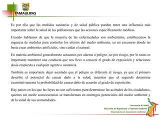 Es por ello que las medidas sanitarias y de salud pública pueden tener una influencia más importante sobre la salud de las poblaciones que las acciones específicamente médicas.Cuando hablamos de que la mayoría de las enfermedades son ambientales, establecemos la urgencia de medidas para controlar los efectos del medio ambiente, en un escenario donde no basta crear ambientes artificiales, sino cuidar el natural.En materia ambiental generalmente actuamos por alarma o peligro, no por riesgo, por lo tanto es importante mantener una conducta que nos lleve a conocer el grado de exposición y relaciones dosis-respuesta a cualquier agente o sustancia. También es importante dejar asentado que el peligro es diferente al riesgo, ya que el primero describe el potencial de causar daño a la salud, mientras que el segundo determina cuantitativamente la probabilidad de causar daño de acuerdo al grado de exposición.Hay países en los que las leyes no son suficientes para determinar las actitudes de los ciudadanos, quienes sin medir consecuencias se transforman en enemigos potenciales del medio ambiente y de la salud de sus comunidades.