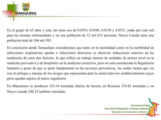 En el grupo de 65 años y más, las tasas son de 0.0554, 0.0396, 0.0158 y 4.8521, todas por cien mil para las mismas enfermedades y en una población de 12 mil 613 personas. Nuevo Laredo tiene una población total de 306 mil 992.En conclusión desde Tamaulipas consideramos que tanto en la mortalidad como en la morbilidad de infecciones respiratorias agudas e infecciones diarreicas se observan reducciones notorios en las tendencias de estos dos factores, lo que refleja un trabajo intenso de unidades de primer nivel en la medicina preventiva y de hospitales en la medicina correctiva, pero no está considerada la Regulación Sanitaria a pesar de que es parte fundamental en las acciones preventivas, las cuales tienen que ver con el enfoque y manejo de los riesgos que representan para la salud todos los establecimientos cuyos giros quedan sujetos al marco regulatorio En Matamoros se producen 333.14 toneladas diarias de basura, en Reynosa 335.82 toneladas y en Nuevo Laredo 248.22 también toneladas.