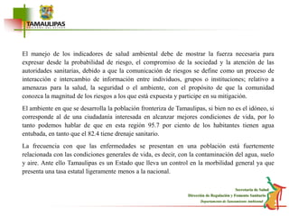 El manejo de los indicadores de salud ambiental debe de mostrar la fuerza necesaria para expresar desde la probabilidad de riesgo, el compromiso de la sociedad y la atención de las autoridades sanitarias, debido a que la comunicación de riesgos se define como un proceso de interacción e intercambio de información entre individuos, grupos o instituciones; relativo a amenazas para la salud, la seguridad o el ambiente, con el propósito de que la comunidad conozca la magnitud de los riesgos a los que está expuesta y participe en su mitigación.El ambiente en que se desarrolla la población fronteriza de Tamaulipas, si bien no es el idóneo, si corresponde al de una ciudadanía interesada en alcanzar mejores condiciones de vida, por lo tanto podemos hablar de que en esta región 95.7 por ciento de los habitantes tienen agua entubada, en tanto que el 82.4 tiene drenaje sanitario.La frecuencia con que las enfermedades se presentan en una población está fuertemente relacionada con las condiciones generales de vida, es decir, con la contaminación del agua, suelo y aire. Ante ello Tamaulipas es un Estado que lleva un control en la morbilidad general ya que presenta una tasa estatal ligeramente menos a la nacional. 