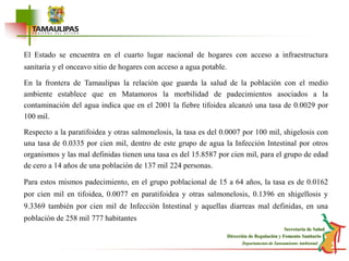 El Estado se encuentra en el cuarto lugar nacional de hogares con acceso a infraestructura sanitaria y el onceavo sitio de hogares con acceso a agua potable. En la frontera de Tamaulipas la relación que guarda la salud de la población con el medio ambiente establece que en Matamoros la morbilidad de padecimientos asociados a la contaminación del agua indica que en el 2001 la fiebre tifoidea alcanzó una tasa de 0.0029 por 100 mil.Respecto a la paratifoidea y otras salmonelosis, la tasa es del 0.0007 por 100 mil, shigelosis con una tasa de 0.0335 por cien mil, dentro de este grupo de agua la Infección Intestinal por otros organismos y las mal definidas tienen una tasa es del 15.8587 por cien mil, para el grupo de edad de cero a 14 años de una población de 137 mil 224 personas.Para estos mismos padecimiento, en el grupo poblacional de 15 a 64 años, la tasa es de 0.0162 por cien mil en tifoidea, 0.0077 en paratifoidea y otras salmonelosis, 0.1396 en shigellosis y 9.3369 también por cien mil de Infección Intestinal y aquellas diarreas mal definidas, en una población de 258 mil 777 habitantes