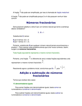 A fração     não pode ser simplificada, por isso é chamada de fração irredutível.

A fração     não pode ser simplificada porque 3 e 4 não possuem nenhum fator
comum




  Seria possível substituir a letra X por um número natural que torne a sentença
abaixo verdadeira?

                                       5.X=1

  Substituindo X, temos:

  X por 0 temos: 5.0 = 0
  X por 1 temos: 5.1 = 5.

  Portanto, substituindo X por qualquer número natural jamais encontraremos o
produto 1. Para resolver esse problema temos que criar novos números. Assim,
surgem os números fracionários.

  Toda fração equivalente representa o mesmo número fracionário.


  Portanto, uma fração      (n diferente de zero) e todas frações equivalentes a ela

representam o mesmo número fracionário        .


  Resolvendo agora o problema inicial, concluímos que X =       , pois      .




  Temos que analisar dois casos:

  1º) denominadores iguais

    Para somar frações com denominadores iguais, basta somar os
numeradores e conservar o denominador.

    Para subtrair frações com denominadores iguais, basta subtrair os
numeradores e conservar o denominador.
 