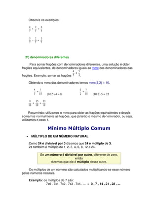 Observe os exemplos:




  2º) denominadores diferentes

     Para somar frações com denominadores diferentes, uma solução é obter
frações equivalentes, de denominadores iguais ao mmc dos denominadores das

frações. Exemplo: somar as frações            .

       Obtendo o mmc dos denominadores temos mmc(5,2) = 10.


                     (10:5).4 = 8                       (10:2).5 = 25




      Resumindo: utilizamos o mmc para obter as frações equivalentes e depois
somamos normalmente as frações, que já terão o mesmo denominador, ou seja,
utilizamos o caso 1.

                     !"              !
   •    MÚLTIPLO DE UM NÚMERO NATURAL

       Como 24 é divisível por 3 dizemos que 24 é múltiplo de 3.
       24 também é múltiplo de 1, 2, 3, 4, 6, 8, 12 e 24.

               Se um número é divisível por outro, diferente de zero,
                                     então
                     dizemos que ele é múltiplo desse outro.

     Os múltiplos de um número são calculados multiplicando-se esse número
pelos números naturais.

       Exemplo: os múltiplos de 7 são:
                 7x0 , 7x1, 7x2 , 7x3 , 7x4 , ... = 0 , 7 , 14 , 21 , 28 , ...
 