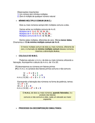 Observações importantes:
       1) Um número tem infinitos múltiplos
       2) Zero é múltiplo de qualquer número natural

   •     MÍNIMO MÚLTIPLO COMUM (M.M.C.)

         Dois ou mais números sempre têm múltiplos comuns a eles.

         Vamos achar os múltiplos comuns de 4 e 6:
         Múltiplos de 6: 0, 6, 12, 18, 24, 30,...
         Múltiplos de 4: 0, 4, 8, 12, 16, 20, 24,...
         Múltiplos comuns de 4 e 6: 0, 12, 24,...

     Dentre estes múltiplos, diferentes de zero, 12 é o menor deles.
Chamamos o 12 de mínimo múltiplo comum de 4 e 6.

           O menor múltiplo comum de dois ou mais números, diferente de
           zero, é chamado de mínimo múltiplo comum desses números.
                           Usamos a abreviação m.m.c.

   •     CÁLCULO DO M.M.C.

       Podemos calcular o m.m.c. de dois ou mais números utilizando a
fatoração. Acompanhe o cálculo do m.m.c. de 12 e 30:

  1º) decompomos os números em fatores primos
  2º) o m.m.c. é o produto dos fatores primos comuns e não-comuns:

              12 = 2 x 2 x 3
              30 =       2 x 3 x 5
       m.m.c (12,30) = 2 x 2 x 3 x 5

       Escrevendo a fatoração dos números na forma de potência, temos:
       12 = 22 x 3
       30 = 2 x 3 x 5
       m.m.c (12,30) = 22 x 3 x 5

             O m.m.c. de dois ou mais números, quando fatorados, é o
                                produto dos fatores
              comuns e não-comuns a eles, cada um elevado ao maior
                                    expoente.



   •     PROCESSO DA DECOMPOSIÇÃO SIMULTÂNEA
 