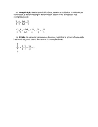 Na multiplicação de números fracionários, devemos multiplicar numerador por
numerador, e denominador por denominador, assim como é mostrado nos
exemplos abaixo:




   Na divisão de números fracionários, devemos multiplicar a primeira fração pelo
inverso da segunda, como é mostrado no exemplo abaixo:
 