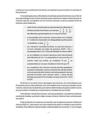 e tampouco os procedimentos de cálculo, em especial os que envolvem os racionais na
forma decimal.

      Uma explicação para as dificuldades encontradas possivelmente deve-se ao fato de
que a aprendizagem dos números racionais supõe rupturas com idéias construídas para os
números naturais. Ao trabalhar com os números racionais, os alunos acabam tendo de
enfrentar vários obstáculos:

            • cada número racional pode ser representado por diferentes (e
                                                             1 2 3 4
              infinitas) escritas fracionárias: por exemplo, _ , _ , _ , _ ,...
                                                             3 6 9 12
              são diferentes representações de um mesmo número;

            • a comparação entre racionais: acostumados com a relação
              3 > 2, terão de compreender uma desigualdade que lhes parece
                                      1 1
              contraditória, ou seja, _ < _ ;
                                      3 2
            • se o “tamanho” da escrita numérica, no caso dos naturais, é
              um bom indicador da ordem de grandeza (8345 > 83), a
              comparação entre 2,3 e 2,125 já não obedece ao mesmo critério;

            • se, ao multiplicar um número natural por outro natural (sendo
              este diferente de 0 ou 1) a expectativa é a de encontrar um
                                                                       1
              número maior que ambos, ao multiplicar 10 por _ se
                                                                       2
              surpreenderão ao ver que o resultado é menor do que 10;

            • se a seqüência dos números naturais permite estabelecer
              sucessor e antecessor, para os racionais isso não faz sentido,
              uma vez que entre dois números racionais quaisquer é sempre
              possível encontrar outro racional; assim, o aluno deverá
              perceber que entre 0,8 e 0,9 estão números como 0,81, 0,815
              ou 0,87.

       No terceiro e no quarto ciclos a abordagem dos racionais, em continuidade ao que
foi proposto para os ciclos anteriores, tem como objetivo levar os alunos a perceber que os
números naturais são insuficientes para resolver determinadas situações-problema como
as que envolvem a medida de uma grandeza e o resultado de uma divisão.

      Para abordar o estudo dos racionais, sob essa perspectiva, os problemas históricos
envolvendo medidas, que deram origem a esses números, oferecem bons contextos para
seu ensino.

       Pode-se discutir com os alunos, por exemplo, que os egípcios já usavam a fração por
volta de 2000 a.C. para operar com seus sistemas de pesos e medidas e para exprimir
resultados. Eles utilizavam apenas frações unitárias (frações de numerador 1), com exceção


                                           101
 