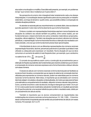 atua sobre uma situação e a modifica. Essa idéia está presente, por exemplo, em problemas
do tipo “que número devo multiplicar por 5 para obter 2”.

      Na perspectiva do ensino não é desejável tratar isoladamente cada uma dessas
interpretações. A consolidação desses significados pelos alunos pressupõe um trabalho
sistemático, ao longo do terceiro e quarto ciclos, que possibilite análise e comparação de
variadas situações-problema.

      Ao abordar os racionais pelo seu reconhecimento no contexto diário, deve-se observar
que eles aparecem muito mais na forma decimal do que na forma fracionária.

      Embora o contato com representações fracionárias seja bem menos freqüente nas
situações do cotidiano seu estudo também se justifica, entre outras razões, por ser
fundamental para o desenvolvimento de outros conteúdos matemáticos (proporções,
equações, cálculo algébrico). Também nas situações que envolvem cálculos com dízimas
periódicas, a representação na forma fracionária favorece a obtenção dos resultados com
maior precisão, uma vez que na forma decimal é preciso fazer aproximações.

       A familiaridade do aluno com as diferentes representações dos números racionais
(representação fracionária, decimal, percentual) pode levá-lo a perceber qual delas é mais
utilizada ou adequada para expressar um resultado. Numa situação em que se deve
comunicar um aumento de salário é mais freqüente dizer, por exemplo, que o acréscimo

no salário foi de 12% ( 12 ) do que de 3 .
                        100             25
      O conceito de equivalência assim como a construção de procedimentos para a
obtenção de frações equivalentes são fundamentais para resolver problemas que envolvem
a comparação de números racionais expressos sob a forma fracionária e efetuar cálculos
com esses números.

       O estudo do cálculo com números racionais na forma decimal pode ser facilitado se
os alunos forem levados a compreender que as regras do sistema de numeração decimal,
utilizadas para representar os números naturais, podem ser estendidas para os números
racionais na forma decimal. Além disso, é importante que as atividades com números
decimais estejam vinculadas a situações contextualizadas, de modo que seja possível fazer
uma estimativa ou enquadramento do resultado, utilizando números naturais mais próximos.
Como, ao tentar encontrar o valor da área de uma figura retangular que mede 7,9 cm por
5,7 cm o aluno pode recorrer à estimativa calculando mentalmente um resultado aproximado
(8 x 6) que lhe pode dar uma razoável referência para conferir o resultado exato, obtido por
um procedimento de cálculo escrito.

      Também é importante que os alunos compreendam as regularidades das
multiplicações de números racionais na forma decimal por 10, 100, 1.000,... O domínio
desse conhecimento é importante para dar sentido aos procedimentos de cálculo com esses
números. Por exemplo: 32,7 x 2,74


                                            103
 