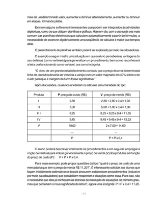 mais de um determinado valor, aumentar e diminuir alternadamente, aumentar ou diminuir
em etapas, formando platôs.

       Existem alguns softwares interessantes que podem ser integrados às atividades
algébricas, como os que utilizam planilhas e gráficos. Hoje em dia, com o uso cada vez mais
comum das planilhas eletrônicas que calculam automaticamente a partir de fórmulas, a
necessidade de escrever algebricamente uma seqüência de cálculos é maior que tempos
atrás.

      O preenchimento de planilhas também poderá ser explorado por meio de calculadoras.

       O exemplo a seguir mostra uma situação em que o aluno perceberá as vantagens do
uso de letras (como variáveis) para generalizar um procedimento, bem como reconhecerá
a letra ora funcionando como variável, ora como incógnita.

       “O dono de um grande estabelecimento concluiu que o preço de uma determinada
linha de produtos deveria ser vendida a varejo com um valor majorado em 40% sobre o de
custo para que a margem de lucro fosse significativa.”

      Após discussões, os alunos anotariam os cálculos em uma tabela do tipo:


     Produto            P: preço de custo (R$)             V: preço de venda (R$)

        I                         2,80                     2,80 + 2,80 x 0,4 = 3,92

        II                        5,00                     5,00 + 5,00 x 0,4 = 7,00

       III                        8,25                     8,25 + 8,25 x 0,4 = 11,55

        IV                        9,45                     9,45 + 9,45 x 0,4 = 13,23

        V                        10,00                         2 x 7,00 = 14,00

                                   ....                               ...

                                   P                             P + P x 0,4


      O aluno poderá descrever oralmente os procedimentos e em seguida empregar a
noção de variável para indicar genericamente o preço de venda (V) dos produtos em função
do preço de custo (P): V = P + P x 0,4.

      Para esse exemplo, pode propor questões do tipo: “qual é o preço de custo de uma
mercadoria que tem o preço de venda R$ 11,20?”. É interessante solicitar aos alunos que
façam inicialmente estimativas e depois procurem estabelecer procedimentos (inclusive
por meio da calculadora) que possibilitem responder a situações como essa. Para isso, não
é necessário que eles já conheçam as técnicas de resolução de equações do primeiro grau,
mas que percebam o novo significado da letra P, agora uma incógnita: P + P x 0,4 = 11,20.


                                           119
 