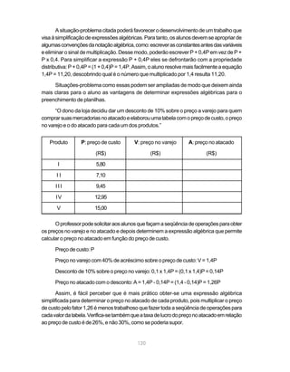 A situação-problema citada poderá favorecer o desenvolvimento de um trabalho que
visa à simplificação de expressões algébricas. Para tanto, os alunos devem se apropriar de
algumas convenções da notação algébrica, como: escrever as constantes antes das variáveis
e eliminar o sinal de multiplicação. Desse modo, poderão escrever P + 0,4P em vez de P +
P x 0,4. Para simplificar a expressão P + 0,4P eles se defrontarão com a propriedade
distributiva: P + 0,4P = (1 + 0,4)P = 1,4P. Assim, o aluno resolve mais facilmente a equação
1,4P = 11,20, descobrindo qual é o número que multiplicado por 1,4 resulta 11,20.

     Situações-problema como essas podem ser ampliadas de modo que deixem ainda
mais claras para o aluno as vantagens de determinar expressões algébricas para o
preenchimento de planilhas.

      “O dono da loja decidiu dar um desconto de 10% sobre o preço a varejo para quem
comprar suas mercadorias no atacado e elaborou uma tabela com o preço de custo, o preço
no varejo e o do atacado para cada um dos produtos.”


   Produto        P: preço de custo       V: preço no varejo       A: preço no atacado

                          (R$)                    (R$)                     (R$)

       I                  5,80

      II                  7,10

      III                 9,45

      IV                  12,95

       V                  15,00

      O professor pode solicitar aos alunos que façam a seqüência de operações para obter
os preços no varejo e no atacado e depois determinem a expressão algébrica que permite
calcular o preço no atacado em função do preço de custo.

      Preço de custo: P

      Preço no varejo com 40% de acréscimo sobre o preço de custo: V = 1,4P

      Desconto de 10% sobre o preço no varejo: 0,1 x 1,4P = (0,1 x 1,4)P = 0,14P

      Preço no atacado com o desconto: A = 1,4P - 0,14P = (1,4 - 0,14)P = 1,26P

      Assim, é fácil perceber que é mais prático obter-se uma expressão algébrica
simplificada para determinar o preço no atacado de cada produto, pois multiplicar o preço
de custo pelo fator 1,26 é menos trabalhoso que fazer toda a seqüência de operações para
cada valor da tabela. Verifica-se também que a taxa de lucro do preço no atacado em relação
ao preço de custo é de 26%, e não 30%, como se poderia supor.


                                            120
 