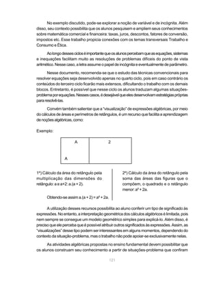 No exemplo discutido, pode-se explorar a noção de variável e de incógnita. Além
disso, seu contexto possibilita que os alunos pesquisem e ampliem seus conhecimentos
sobre matemática comercial e financeira: taxas, juros, descontos, fatores de conversão,
impostos etc. Esse trabalho propicia conexões com os temas transversais Trabalho e
Consumo e Ética.

      Ao longo desses ciclos é importante que os alunos percebam que as equações, sistemas
e inequações facilitam muito as resoluções de problemas difíceis do ponto de vista
aritmético. Nesse caso, a letra assume o papel de incógnita e eventualmente de parâmetro.

      Nesse documento, recomenda-se que o estudo das técnicas convencionais para
resolver equações seja desenvolvido apenas no quarto ciclo, pois em caso contrário os
conteúdos do terceiro ciclo ficarão mais extensos, dificultando o trabalho com os demais
blocos. Entretanto, é possível que nesse ciclo os alunos traduzam algumas situações-
problema por equações. Nesses casos, é desejável que eles desenvolvam estratégias próprias
para resolvê-las.

      Convém também salientar que a “visualização” de expressões algébricas, por meio
do cálculos de áreas e perímetros de retângulos, é um recurso que facilita a aprendizagem
de noções algébricas, como:

Exemplo:

                       A                   2



                 A


1º) Cálculo da área do retângulo pela               2º) Cálculo da área do retângulo pela
multiplicação das dimensões do                      soma das áreas das figuras que o
retângulo: a e a+2: a.(a + 2).                      compõem, o quadrado e o retângulo
                                                    menor: a² + 2a.
      Obtendo-se assim a.(a + 2) = a² + 2a.

      A utilização desses recursos possibilita ao aluno conferir um tipo de significado às
expressões. No entanto, a interpretação geométrica dos cálculos algébricos é limitada, pois
nem sempre se consegue um modelo geométrico simples para explicá-lo. Além disso, é
preciso que ele perceba que é possível atribuir outros significados às expressões. Assim, as
“visualizações” desse tipo podem ser interessantes em alguns momentos, dependendo do
contexto da situação-problema, mas o trabalho não pode apoiar-se exclusivamente nelas.

      As atividades algébricas propostas no ensino fundamental devem possibilitar que
os alunos construam seu conhecimento a partir de situações-problema que confiram

                                              121
 