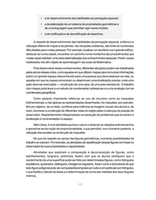 • a do desenvolvimento das habilidades de percepção espacial;

            • a da elaboração de um sistema de propriedades geométricas e
              de uma linguagem que permitam agir nesse modelo;

            • a de codificação e de decodificação de desenhos.

       A respeito do desenvolvimento das habilidades de percepção espacial, a leitura e a
utilização efetiva de mapas e de plantas, nas situações cotidianas, são fonte de numerosas
dificuldades para muitas pessoas. Por exemplo, localizar um escritório num grande edifício,
deslocar-se numa cidade, encontrar um caminho numa montanha são procedimentos que
muitas vezes solicitam uma certa sistematização dos conhecimentos espaciais. Porém, essas
habilidades não têm objeto de aprendizagem nas aulas de Matemática.

      Para desenvolver esses conhecimentos, diferentes situações podem ser trabalhadas
pelos alunos desses ciclos, como aquelas em que utilizam mapas para comunicar informações
sobre um grande espaço desconhecido para uma pessoa que deve deslocar-se nele, ou
aquelas em que os mapas comunicam ou determinam uma localização precisa, onde uma
ação deve ser executada — construção de uma casa, de uma auto-estrada etc. O trabalho
com mapas pode levar a um estudo de coordenadas cartesianas e a uma analogia com as
coordenadas geográficas.

       Outro aspecto importante refere-se ao uso de recursos como as maquetes
tridimensionais, e não apenas as representações desenhadas. As maquetes, por exemplo,
têm por objetivo, de um lado, contribuir para melhorar as imagens visuais dos alunos e, de
outro, favorecer a construção de diferentes vistas do objeto pelas mudanças de posição do
observador, freqüentemente indispensáveis na resolução de problemas que envolvem a
localização e movimentação no espaço.

        Além disso, é uma atividade que leva o aluno a observar as relações entre tamanhos
e aproximar-se da noção de proporcionalidade, o que permitirá, num momento posterior, a
utilização das escalas na construção de maquetes.

       No que diz respeito ao campo das figuras geométricas, inúmeras possibilidades de
trabalho se colocam. Por exemplo, as atividades de classificação dessas figuras com base na
observação de suas propriedades e regularidades.

       Atividades que exploram a composição e decomposição de figuras, como
ladrilhamentos, tangrans, poliminós, fazem com que os alunos verifiquem que o
recobrimento de uma superfície pode ser feito por determinadas figuras, como triângulos
equiláteros, quadrados, retângulos, hexágonos regulares. Assim como a descoberta de que
toda figura poligonal pode ser composta/decomposta por outra e em particular por triângulos,
o que facilita o cálculo de áreas e a determinação da soma das medidas dos seus ângulos
internos.

                                            123
 