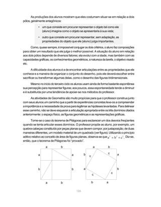 As produções dos alunos mostram que eles costumam situar-se em relação a dois
pólos, geralmente antagônicos:

             • um que consiste em procurar representar o objeto tal como ele
               (aluno) imagina como o objeto se apresentaria à sua vista;

             • outro que consiste em procurar representar, sem adaptação, as
               propriedades do objeto que ele (aluno) julga importantes.

      Como, quase sempre, é impossível conjugar os dois critérios, o aluno faz composições
para obter um resultado que ele julga o melhor possível. A situação do aluno em relação
aos dois pólos depende de diversos fatores; ela evolui com a idade, mas também com as
capacidades gráficas, os conhecimentos geométricos, a natureza da tarefa, o objetivo visado
etc.

       A dificuldade dos alunos é a de encontrar articulações entre as propriedades que ele
conhece e a maneira de organizar o conjunto do desenho, pois ele deverá escolher entre
sacrificar ou transformar algumas delas, como o desenho das figuras tridimensionais.

      Mesmo no início do terceiro ciclo os alunos usam ainda de forma bastante espontânea
sua percepção para representar figuras; aos poucos, essa espontaneidade tende a diminuir
e é substituída por uma tendência de apoiar-se nos métodos do professor.

      As atividades de Geometria são muito propícias para que o professor construa junto
com seus alunos um caminho que a partir de experiências concretas leve-os a compreender
a importância e a necessidade da prova para legitimar as hipóteses levantadas. Para delinear
esse caminho, não se deve esquecer a articulação apropriada entre os três domínios citados
anteriormente: o espaço físico, as figuras geométricas e as representações gráficas.

       Tome-se o caso do teorema de Pitágoras para esclarecer um dos desvios freqüentes
quando se tenta articular esses domínios. O professor propõe ao aluno, por exemplo, um
quebra-cabeças constituído por peças planas que devem compor, por justaposição, de duas
maneiras diferentes, um modelo material de um quadrado (ver figura). Utilizando o princípio
aditivo relativo ao conceito de área de figuras planas, observa-se que a 2 = b 2 + c 2 . Diz-se,
então, que o teorema de Pitágoras foi “provado”.

                   a            b                            a           b

                                                    b                    c       a
             a                           a               c



             b                           b          a                            b
                                                                             c
                                                             c

                   a            b                            b          a

                                             126
 