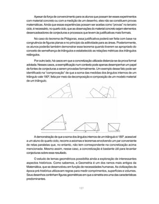 Apesar da força de convencimento para os alunos que possam ter esses experimentos
com material concreto ou com a medição de um desenho, eles não se constituem provas
matemáticas. Ainda que essas experiências possam ser aceitas como “provas” no terceiro
ciclo, é necessário, no quarto ciclo, que as observações do material concreto sejam elementos
desencadeadores de conjecturas e processos que levem às justificativas mais formais.

      No caso do teorema de Pitágoras, essa justificativa poderá ser feita com base na
congruência de figuras planas e no princípio da aditividade para as áreas. Posteriormente,
os alunos poderão também demonstrar esse teorema quando tiverem se apropriado do
conceito de semelhança de triângulos e estabelecido as relações métricas dos triângulos
retângulos.

       Por outro lado, há casos em que a concretização utilizada distancia-se da prova formal
adotada. Nesses casos, a exemplificação num contexto pode apenas desempenhar um papel
de fontes de conjecturas a serem provadas formalmente. Um exemplo desse fato pode ser
identificado na “comprovação” de que a soma das medidas dos ângulos internos de um
triângulo vale 180º, feita por meio da decomposição e composição de um modelo material
de um triângulo.




      A demonstração de que a soma dos ângulos internos de um triângulo é 180º, acessível
a um aluno do quarto ciclo, recorre a axiomas e teoremas envolvendo um par conveniente
de retas paralelas que, no entanto, não tem correspondente na concretização acima
mencionada. Mesmo assim, nesse caso, a concretização é bastante útil para levantar
conjecturas sobre esse resultado.

      O estudo de temas geométricos possibilita ainda a exploração de interessantes
aspectos históricos. Como sabemos, a Geometria é um dos ramos mais antigos da
Matemática, que se desenvolveu em função de necessidades humanas. As civilizações da
época pré-histórica utilizavam regras para medir comprimentos, superfícies e volumes.
Seus desenhos continham figuras geométricas em que a simetria era uma das características
predominantes.


                                            127
 