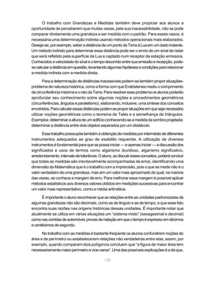 O trabalho com Grandezas e Medidas também deve propiciar aos alunos a
oportunidade de perceberem que muitas vezes, pela sua inacessibilidade, não se pode
comparar diretamente uma grandeza a ser medida com o padrão. Para esses casos, é
necessária uma determinação indireta usando métodos operacionais mais elaborados.
Deseja-se, por exemplo, saber a distância de um ponto da Terra à Lua em um dado instante.
Um método indireto para determinar essa distância pode ser o envio de um sinal de radar
que será refletido pela superfície da Lua e captado num receptor da estação emissora.
Conhecidos a velocidade do sinal e o tempo decorrido entre sua emissão e recepção, pode-
se calcular a distância em questão, levantando algumas hipóteses e condições para relacionar
a medida indireta com a medida direta.

       Para a determinação de distâncias inacessíveis podem-se também propor situações-
problema de natureza histórica, como a forma com que Eratóstenes mediu o comprimento
da circunferência máxima e o raio da Terra. Para resolver esse problema os alunos poderão
aprofundar seu conhecimento sobre algumas noções e procedimentos geométricos
(circunferências, ângulos e paralelismo), elaborando, inclusive, uma síntese dos conceitos
envolvidos. Para calcular essas distâncias podem-se propor situações em que seja necessário
utilizar noções geométricas como o teorema de Tales e a semelhança de triângulos.
Exemplos: determinar a altura de um edifício conhecendo-se a medida da sombra projetada;
determinar a distância entre dois objetos separados por um obstáculo.

       Esse trabalho pressupõe também a obtenção de medidas por intermédio de diferentes
instrumentos adequados ao grau de exatidão requerida. A utilização de diversos
instrumentos é fundamental para que se possa iniciar — e apenas iniciar — a discussão dos
significados e usos de termos como algarismo duvidoso, algarismo significativo,
arredondamento, intervalo de tolerância. O aluno, ao discutir esses conceitos, poderá concluir
que todas as medidas são inevitavelmente acompanhadas de erros, identificando uma
dimensão da Matemática que é o trabalho com a imprecisão, pois o que se mede não é o
valor verdadeiro de uma grandeza, mas sim um valor mais aproximado do qual, na maioria
das vezes, se conhece a margem de erro. Para melhorar essa margem é possível aplicar
métodos estatísticos aos diversos valores obtidos em medições sucessivas para encontrar
um valor mais representativo, como a média aritmética.

      É importante o aluno reconhecer que as relações entre as unidades padronizadas de
algumas grandezas não são decimais, como as de ângulo e as de tempo, e que esse fato
encontra suas razões nas origens históricas dessas unidades. É importante notar que
atualmente se utiliza em várias situações um “sistema misto” (sexagesimal e decimal)
como nas corridas de automóvel, provas de natação em que o tempo é expresso em décimos
e centésimos de segundo.

      No trabalho com as medidas é bastante freqüente os alunos confundirem noções de
área e de perímetro ou estabelecerem relações não verdadeiras entre elas; assim, por
exemplo, quando comparam dois polígonos concluem que “a figura de maior área tem
necessariamente maior perímetro e vice-versa”. Uma das possíveis explicações é a de que,

                                            130
 
