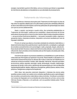 energia), mas também quanto à informática, como os números que indicam a capacidade
de memória de calculadoras e computadores ou sua velocidade de processamento.




                              Tratamento da Informação
       A importância e interesse alcançados pelo Tratamento da Informação nos dias de
hoje, tanto nos aspectos voltados para uma cultura básica quanto para a atividade profissional,
se deve à abundância de informações e às formas particulares de apresentação dos dados
com que se convive cotidianamente.

      Assim, o estudo, nos terceiro e quarto ciclos, dos conteúdos estabelecidos no
Tratamento da Informação3 justifica-se por possibilitar o desenvolvimento de formas
particulares de pensamento e raciocínio para resolver determinadas situações-problema
— as que envolvem fenômenos aleatórios — nas quais é necessário coletar, organizar e
apresentar dados, interpretar amostras, interpretar e comunicar resultados por meio da
linguagem estatística.

       Por ser um campo que abarca uma ampla variedade de conteúdos matemáticos, o
desenvolvimento desse bloco pode favorecer o aprofundamento, a ampliação e a aplicação
de conceitos e procedimentos como porcentagem, razão, proporção, ângulo, cálculos etc.
Esse estudo também favorece o desenvolvimento de certas atitudes, como posicionar-se
criticamente, fazer previsões e tomar decisões ante as informações veiculadas pela mídia,
livros e outras fontes.

       Uma forma de explorar os processos estatísticos e probabilísticos é a partir da leitura
e discussão das informações que aparecem nos jornais. Nesse trabalho a calculadora é um
instrumento imprescindível porque os cálculos são muitos e costumam ser trabalhosos em
virtude dos números envolvidos, revistas, rádio, televisão, Internet etc. Assuntos que tratam
de economia, política, esportes, educação, saúde, alimentação, moradia, meteorologia,
pesquisas de opinião, entre outros, geralmente são apresentados por meio de diferentes
representações gráficas: tabelas, diagramas e fluxogramas, gráficos (barras, setores, linhas,
pictóricos, histogramas e polígonos de freqüência).

     Além disso, tais assuntos costumam despertar o interesse dos alunos pelas
questões sociais e podem ser usados como contextos significativos para a aprendizagem
dos conceitos e procedimentos matemáticos neles envolvidos. Constituem-se também
num campo de integração com os conteúdos de outras áreas do currículo, como os das
Ciências Sociais e Naturais e, em particular, com as questões tratadas pelos Temas
Transversais.


3
    Assunto tratado na quinta parte da Introdução aos Parâmetros Curriculares Nacionais.


                                                        134
 