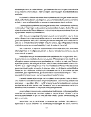situações-problema de caráter aleatório, que dependem de uma contagem sistematizada,
e dispor de uma ferramenta útil e motivadora para a aprendizagem da probabilidade e da
estatística.

       Os primeiros contatos dos alunos com os problemas de contagem devem ter como
objetivo a familiarização com a contagem de agrupamentos de objetos, de maneira formal
e direta — fazer uma lista de todos os agrupamentos possíveis e depois contá-los.

      A exploração dos problemas de contagem levará o aluno a compreender o princípio
multiplicativo. Tal princípio está quase sempre associado a situações do tipo: “Se cada
objeto de uma coleção A for combinado com todos os elementos de uma coleção B, quantos
agrupamentos desse tipo pode-se formar?

       Além disso, o emprego de problemas envolvendo combinatória leva o aluno, desde
cedo, a desenvolver procedimentos básicos como a organização dos dados em tabelas,
gráficos e diagramas, bem como a classificação de eventos segundo um ou mais critérios,
úteis não só em Matemática como também em outros campos, o que reforça a argumentação
dos defensores de seu uso desde as séries iniciais do ensino fundamental.

      Nos ciclos finais, a noção de probabilidade continua a ser explorada de maneira
informal, por meio de investigações que levem os alunos a fazer algumas previsões a respeito
do sucesso de um evento.

      Para ampliar a noção de probabilidade pode-se partir de uma situação como: em 10
lançamentos de uma moeda deu 9 vezes cara, ou seja, 90% dos lançamentos. A partir dessa
afirmação é possível explorar as seguintes situações: se a moeda for lançada mais 10 vezes,
é provável que essa porcentagem se repita? e se o número de lançamentos for 1.000? ou
10.000? Qual é a porcentagem que deve dar em cada caso? As respostas dos alunos
evidenciam sua intuição a respeito de algumas idéias envolvidas na probabilidade e
favorecem um trabalho de familiarização com esse assunto. É importante que eles
descubram, pela experimentação, que as chances de cada resultado ser igual — 50% —
deve-se à simetria da moeda e sua homogeneidade (moeda honesta).

     Com esse trabalho espera-se que o aluno também perceba que ele poderia ter lançado
uma moeda 15 vezes obtendo nesses lançamentos 15 caras. Mas, mesmo que isso tivesse
acontecido — o que é bem difícil — no 16º lançamento, a chance de obter cara continua
sendo a mesma de obter coroa e que a “disparidade” entre os resultados de cara e de coroa
tendem a diminuir conforme se amplia o número de experimentos.

      Ao se realizarem experiências para calcular probabilidades, é interessante utilizar
materiais manipulativos que permitam explorar a propriedade da “simetria” (dados,
moedas), como também os que não possuem essa “simetria” (roletas com áreas desiguais
para os números).

       No trabalho com probabilidade é fundamental que os alunos compreendam o
significado de espaço amostral e sua construção pela contagem dos casos possíveis,

                                            137
 
