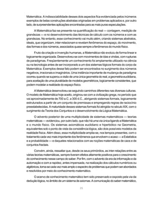 Matemática. A indissociabilidade desses dois aspectos fica evidenciada pelos inúmeros
exemplos de belas construções abstratas originadas em problemas aplicados e, por outro
lado, de surpreendentes aplicações encontradas para as mais puras especulações.

      A Matemática faz-se presente na quantificação do real — contagem, medição de
grandezas — e no desenvolvimento das técnicas de cálculo com os números e com as
grandezas. No entanto, esse conhecimento vai muito além, criando sistemas abstratos,
ideais, que organizam, inter-relacionam e revelam fenômenos do espaço, do movimento,
das formas e dos números, associados quase sempre a fenômenos do mundo físico.

      Fruto da criação e invenção humanas, a Matemática não evoluiu de forma linear e
logicamente organizada. Desenvolveu-se com movimentos de idas e vindas, com rupturas
de paradigmas. Freqüentemente um conhecimento foi amplamente utilizado na ciência
ou na tecnologia antes de ser incorporado a um dos sistemas lógicos formais do corpo da
Matemática. Exemplos desse fato podem ser encontrados no surgimento dos números
negativos, irracionais e imaginários. Uma instância importante de mudança de paradigma
ocorreu quando se superou a visão de uma única geometria do real, a geometria euclidiana,
para aceitação de uma pluralidade de modelos geométricos, logicamente consistentes, que
podem modelar a realidade do espaço físico.

      A Matemática desenvolveu-se seguindo caminhos diferentes nas diversas culturas.
O modelo de Matemática hoje aceito, originou-se com a civilização grega, no período que
vai aproximadamente de 700 a.C. a 300 d.C., abrigando sistemas formais, logicamente
estruturados a partir de um conjunto de premissas e empregando regras de raciocínio
preestabelecidas. A maturidade desses sistemas formais foi atingida no século XIX, com o
surgimento da Teoria dos Conjuntos e o desenvolvimento da Lógica Matemática.

      O advento posterior de uma multiplicidade de sistemas matemáticos — teorias
matemáticas — evidenciou, por outro lado, que não há uma via única ligando a Matemática
e o mundo físico. Os sistemas axiomáticos euclidiano e hiperbólico na Geometria,
equivalentes sob o ponto de vista da consistência lógica, são dois possíveis modelos da
realidade física. Além disso, essa multiplicidade amplia-se, nos tempos presentes, com o
tratamento cada vez mais importante dos fenômenos que envolvem o acaso — a Estatística
e a probabilidade — e daqueles relacionados com as noções matemáticas de caos e de
conjuntos fractais.

      Convém, ainda, ressaltar que, desde os seus primórdios, as inter-relações entre as
várias teorias matemáticas, sempre tiveram efeitos altamente positivos para o crescimento
do conhecimento nesse campo do saber. Por fim, com o advento da era da informação e da
automação e com a rapidez, antes impensada, na realização dos cálculos numéricos ou
algébricos, torna-se cada vez mais amplo o espectro de problemas que podem ser abordados
e resolvidos por meio do conhecimento matemático.

     O acervo de conhecimento matemático tem sido preservado e exposto pela via da
dedução lógica, no âmbito de um sistema de axiomas. A comunicação do saber matemático,

                                           25
 