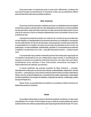 Esse preconceito, na maioria das vezes, é muito sutil e, dificilmente, o professor faz
essa discriminação conscientemente. É importante, então, que os professores reflitam
permanentemente sobre essas questões de gênero.



                                     Meio Ambiente

      A busca de caminhos pessoais e coletivos que levem ao estabelecimento de relações
econômicas, sociais e culturais cada vez mais adequadas à promoção de uma boa qualidade
de vida para todos, exige profundas mudanças na visão que ainda prevalece sobre o que se
chama de natureza e sobre as relações estabelecidas entre a sociedade humana e seu
ambiente de vida.

       A perspectiva ambiental consiste num modo de ver o mundo em que se evidenciam
as inter-relações e a interdependência dos diversos elementos na constituição e manutenção
da vida neste planeta. Em termos de educação, essa perspectiva contribui para evidenciar
a necessidade de um trabalho vinculado aos princípios da dignidade do ser humano, da
participação, co-responsabilidade, solidariedade, eqüidade. E a necessidade de se estender
o respeito e o compromisso com a vida — para além dos seres humanos — a todos os seres
vivos.

      A compreensão das questões ambientais pode ser favorecida pela organização de
um trabalho interdisciplinar em que a Matemática esteja inserida. A quantificação de
aspectos envolvidos em problemas ambientais favorece uma visão mais clara deles,
possibilitando tomar decisões e fazer intervenções necessárias (reciclagem e
reaproveitamento de materiais, por exemplo).

      O estudo detalhado das grandes questões do Meio Ambiente — poluição,
desmatamento, limites para uso dos recursos naturais, sustentabilidade, desperdício, camada
de ozônio — pressupõe que o aluno tenha construído determinados conceitos matemáticos
(áreas, volumes, proporcionalidade etc.) e procedimentos (coleta, organização, interpretação
de dados estatísticos, formulação de hipóteses, realização de cálculos, modelização, prática
da argumentação etc.).

     Desse modo, as possibilidades de trabalhar as questões do Meio Ambiente em
Matemática parecem evidentes.




                                          Saúde

      As questões relacionadas à saúde no Brasil são bastante complexas e muitas vezes
contraditórias. Por um lado, há informações de que a média de nossos padrões de saúde é
aceitável dentro dos critérios apresentados pela Organização Mundial de Saúde. Por outro,

                                            31
 