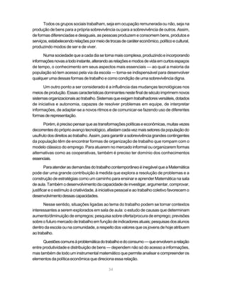 Todos os grupos sociais trabalham, seja em ocupação remunerada ou não, seja na
produção de bens para a própria sobrevivência ou para a sobrevivência de outros. Assim,
de formas diferenciadas e desiguais, as pessoas produzem e consomem bens, produtos e
serviços, estabelecendo relações por meio de trocas de caráter econômico, político e cultural,
produzindo modos de ser e de viver.

      Numa sociedade que a cada dia se torna mais complexa, produzindo e incorporando
informações novas a todo instante, alterando as relações e modos de vida em curtos espaços
de tempo, o conhecimento em seus aspectos mais essenciais — ao qual a maioria da
população só tem acesso pela via da escola — torna-se indispensável para desenvolver
qualquer uma dessas formas de trabalho e como condição de uma sobrevivência digna.

      Um outro ponto a ser considerado é a influência das mudanças tecnológicas nos
meios de produção. Essas características dominantes neste final de século imprimem novos
sistemas organizacionais ao trabalho. Sistemas que exigem trabalhadores versáteis, dotados
de iniciativa e autonomia, capazes de resolver problemas em equipe, de interpretar
informações, de adaptar-se a novos ritmos e de comunicar-se fazendo uso de diferentes
formas de representação.

      Porém, é preciso pensar que as transformações políticas e econômicas, muitas vezes
decorrentes do próprio avanço tecnológico, afastam cada vez mais setores da população do
usufruto dos direitos ao trabalho. Assim, para garantir a sobrevivência grandes contingentes
da população têm de encontrar formas de organização de trabalho que rompam com o
modelo clássico do emprego. Para atuarem no mercado informal ou organizarem formas
alternativas como as cooperativas, também é preciso ter domínio dos conhecimentos
essenciais.

        Para atender as demandas do trabalho contemporâneo é inegável que a Matemática
pode dar uma grande contribuição à medida que explora a resolução de problemas e a
construção de estratégias como um caminho para ensinar e aprender Matemática na sala
de aula. Também o desenvolvimento da capacidade de investigar, argumentar, comprovar,
justificar e o estímulo à criatividade, à iniciativa pessoal e ao trabalho coletivo favorecem o
desenvolvimento dessas capacidades.

       Nesse sentido, situações ligadas ao tema do trabalho podem se tornar contextos
interessantes a serem explorados em sala de aula: o estudo de causas que determinam
aumento/diminuição de empregos; pesquisa sobre oferta/procura de emprego; previsões
sobre o futuro mercado de trabalho em função de indicadores atuais; pesquisas dos alunos
dentro da escola ou na comunidade, a respeito dos valores que os jovens de hoje atribuem
ao trabalho.

      Questões comuns à problemática do trabalho e do consumo — que envolvem a relação
entre produtividade e distribuição de bens — dependem não só do acesso a informações,
mas também de todo um instrumental matemático que permite analisar e compreender os
elementos da política econômica que direciona essa relação.

                                              34
 