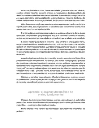 O discurso, bastante difundido, de que somos todos igualmente livres para trabalhar,
escolher o tipo de trabalho e consumir, encobre as reais questões das desigualdades de
acesso ao trabalho, aos bens de consumo e aos serviços. A compreensão da noção de renda
per capita, assim como a comparação entre os percentuais que indicam a distribuição de
salários pelas camadas da população brasileira, evidenciam o quanto esse discurso é falso.

      Além disso, com a criação permanente de novas necessidades transformando bens
supérfluos em vitais, a aquisição de bens se caracteriza pelo consumismo. O consumo é
apresentado como forma e objetivo de vida.

     É fundamental que nossos alunos aprendam a se posicionar criticamente diante dessas
questões e compreendam que grande parte do que se consome é produto do trabalho,
embora nem sempre se pense nessa relação no momento em que se adquire uma mercadoria.

       É preciso mostrar que o objeto de consumo — seja um tênis ou uma roupa de marca,
um produto alimentício ou aparelho eletrônico etc. — é fruto de um tempo de trabalho,
realizado em determinadas condições. Quando se consegue comparar o custo da produção
de cada um desses produtos com o preço de mercado é possível compreender que as regras
do consumo são regidas por uma política de maximização do lucro e precarização do valor
do trabalho.

      Aspectos ligados aos direitos do consumidor também necessitam da Matemática
para serem mais bem compreendidos. Por exemplo, para analisar a composição e a qualidade
dos produtos e avaliar seu impacto sobre a saúde e o meio ambiente, ou para analisar a
razão entre menor preço/maior quantidade. Nesse caso, situações de oferta como “compre
3 e pague 2” nem sempre são vantajosas, pois geralmente são feitas para produtos que não
estão com muita saída — portanto, não há, muitas vezes, necessidade de comprá-los em
grande quantidade — ou que estão com os prazos de validade próximos do vencimento.

      Habituar-se a analisar essas situações é fundamental para que os alunos possam
reconhecer e criar formas de proteção contra a propaganda enganosa e contra os estratagemas
de marketing a que são submetidos os potenciais consumidores.




               Aprender e ensinar Matemática no
                     ensino fundamental
     O estudo dos fenômenos relacionados ao ensino e à aprendizagem de Matemática
pressupõe a análise de variáveis envolvidas nesse processo — aluno, professor e saber
matemático —, assim como das relações entre elas.

      Numa reflexão sobre o ensino de Matemática é de fundamental importância ao
professor:


                                            35
 