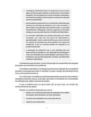 • o problema certamente não é um exercício em que o aluno
              aplica, de forma quase mecânica, uma fórmula ou um processo
              operatório. Só há problema se o aluno for levado a interpretar o
              enunciado da questão que lhe é posta e a estruturar a situação
              que lhe é apresentada;

            • aproximações sucessivas de um conceito são construídas para
              resolver um certo tipo de problema; num outro momento, o
              aluno utiliza o que aprendeu para resolver outros, o que exige
              transferências, retificações, rupturas, segundo um processo
              análogo ao que se pode observar na História da Matemática;

            • um conceito matemático se constrói articulado com outros
              conceitos, por meio de uma série de retificações e
              generalizações. Assim, pode-se afirmar que o aluno constrói
              um campo de conceitos que toma sentido num campo de
              problemas, e não um conceito isolado em resposta a um
              problema particular;

            • a resolução de problemas não é uma atividade para ser
              desenvolvida em paralelo ou como aplicação da aprendizagem,
              mas uma orientação para a aprendizagem, pois proporciona o
              contexto em que se pode apreender conceitos, procedimentos
              e atitudes matemáticas.

     Considerados esses princípios, convém precisar algumas características das situações
que podem ser entendidas como problemas.
       Um problema matemático é uma situação que demanda a realização de uma seqüência
de ações ou operações para obter um resultado. Ou seja, a solução não está disponível de
início, mas é possível construí-la.
      Em muitos casos, os problemas usualmente apresentados aos alunos não constituem
verdadeiros problemas, porque, via de regra, não existe um real desafio nem a necessidade
de verificação para validar o processo de solução.
     O que é problema para um aluno pode não ser para outro, em função dos
conhecimentos de que dispõe.
      Resolver um problema pressupõe que o aluno:
            • elabore um ou vários procedimentos de resolução (como realizar
              simulações, fazer tentativas, formular hipóteses);

            • compare seus resultados com os de outros alunos;

            • valide seus procedimentos.


                                           41
 