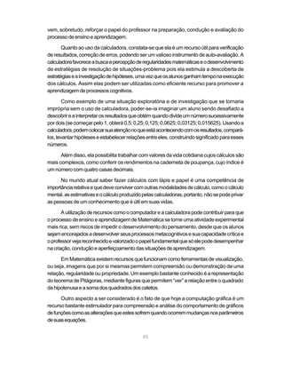 vem, sobretudo, reforçar o papel do professor na preparação, condução e avaliação do
processo de ensino e aprendizagem.

       Quanto ao uso da calculadora, constata-se que ela é um recurso útil para verificação
de resultados, correção de erros, podendo ser um valioso instrumento de auto-avaliação. A
calculadora favorece a busca e percepção de regularidades matemáticas e o desenvolvimento
de estratégias de resolução de situações-problema pois ela estimula a descoberta de
estratégias e a investigação de hipóteses, uma vez que os alunos ganham tempo na execução
dos cálculos. Assim elas podem ser utilizadas como eficiente recurso para promover a
aprendizagem de processos cognitivos.

        Como exemplo de uma situação exploratória e de investigação que se tornaria
imprópria sem o uso de calculadora, poder-se-ia imaginar um aluno sendo desafiado a
descobrir e a interpretar os resultados que obtém quando divide um número sucessivamente
por dois (se começar pelo 1, obterá 0,5; 0,25; 0,125; 0,0625; 0,03125; 0,015625). Usando a
calculadora, podem colocar sua atenção no que está acontecendo com os resultados, compará-
los, levantar hipóteses e estabelecer relações entre eles, construindo significado para esses
números.

      Além disso, ela possibilita trabalhar com valores da vida cotidiana cujos cálculos são
mais complexos, como conferir os rendimentos na caderneta de poupança, cujo índice é
um número com quatro casas decimais.

      No mundo atual saber fazer cálculos com lápis e papel é uma competência de
importância relativa e que deve conviver com outras modalidades de cálculo, como o cálculo
mental, as estimativas e o cálculo produzido pelas calculadoras, portanto, não se pode privar
as pessoas de um conhecimento que é útil em suas vidas.

       A utilização de recursos como o computador e a calculadora pode contribuir para que
o processo de ensino e aprendizagem de Matemática se torne uma atividade experimental
mais rica, sem riscos de impedir o desenvolvimento do pensamento, desde que os alunos
sejam encorajados a desenvolver seus processos metacognitivos e sua capacidade crítica e
o professor veja reconhecido e valorizado o papel fundamental que só ele pode desempenhar
na criação, condução e aperfeiçoamento das situações de aprendizagem.

      Em Matemática existem recursos que funcionam como ferramentas de visualização,
ou seja, imagens que por si mesmas permitem compreensão ou demonstração de uma
relação, regularidade ou propriedade. Um exemplo bastante conhecido é a representação
do teorema de Pitágoras, mediante figuras que permitem “ver” a relação entre o quadrado
da hipotenusa e a soma dos quadrados dos catetos.

      Outro aspecto a ser considerado é o fato de que hoje a computação gráfica é um
recurso bastante estimulador para compreensão e análise do comportamento de gráficos
de funções como as alterações que estes sofrem quando ocorrem mudanças nos parâmetros
de suas equações.


                                             45
 