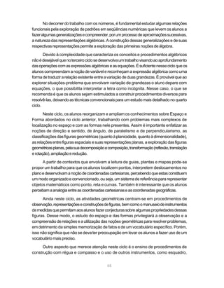 No decorrer do trabalho com os números, é fundamental estudar algumas relações
funcionais pela exploração de padrões em seqüências numéricas que levem os alunos a
fazer algumas generalizações e compreender, por um processo de aproximações sucessivas,
a natureza das representações algébricas. A construção dessas generalizações e de suas
respectivas representações permite a exploração das primeiras noções de álgebra.

       Devido à complexidade que caracteriza os conceitos e procedimentos algébricos
não é desejável que no terceiro ciclo se desenvolva um trabalho visando ao aprofundamento
das operações com as expressões algébricas e as equações. É suficiente nesse ciclo que os
alunos compreendam a noção de variável e reconheçam a expressão algébrica como uma
forma de traduzir a relação existente entre a variação de duas grandezas. É provável que ao
explorar situações-problema que envolvam variação de grandezas o aluno depare com
equações, o que possibilita interpretar a letra como incógnita. Nesse caso, o que se
recomenda é que os alunos sejam estimulados a construir procedimentos diversos para
resolvê-las, deixando as técnicas convencionais para um estudo mais detalhado no quarto
ciclo.

       Neste ciclo, os alunos reorganizam e ampliam os conhecimentos sobre Espaço e
Forma abordados no ciclo anterior, trabalhando com problemas mais complexos de
localização no espaço e com as formas nele presentes. Assim é importante enfatizar as
noções de direção e sentido, de ângulo, de paralelismo e de perpendicularismo, as
classificações das figuras geométricas (quanto à planicidade, quanto à dimensionalidade),
as relações entre figuras espaciais e suas representações planas, a exploração das figuras
geométricas planas, pela sua decomposição e composição, transformação (reflexão, translação
e rotação), ampliação e redução.

      A partir de contextos que envolvam a leitura de guias, plantas e mapas pode-se
propor um trabalho para que os alunos localizem pontos, interpretem deslocamentos no
plano e desenvolvam a noção de coordenadas cartesianas, percebendo que estas constituem
um modo organizado e convencionado, ou seja, um sistema de referência para representar
objetos matemáticos como ponto, reta e curvas. Também é interessante que os alunos
percebam a analogia entre as coordenadas cartesianas e as coordenadas geográficas.

      Ainda neste ciclo, as atividades geométricas centram-se em procedimentos de
observação, representações e construções de figuras, bem como o manuseio de instrumentos
de medidas que permitam aos alunos fazer conjecturas sobre algumas propriedades dessas
figuras. Desse modo, o estudo do espaço e das formas privilegiará a observação e a
compreensão de relações e a utilização das noções geométricas para resolver problemas,
em detrimento da simples memorização de fatos e de um vocabulário específico. Porém,
isso não significa que não se deva ter preocupação em levar os alunos a fazer uso de um
vocabulário mais preciso.

      Outro aspecto que merece atenção neste ciclo é o ensino de procedimentos de
construção com régua e compasso e o uso de outros instrumentos, como esquadro,


                                            68
 
