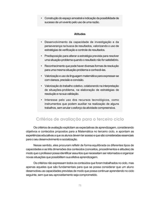 • Construção do espaço amostral e indicação da possibilidade de
              sucesso de um evento pelo uso de uma razão.



                                        Atitudes

            • Desenvolvimento da capacidade de investigação e da
              perseverança na busca de resultados, valorizando o uso de
              estratégias de verificação e controle de resultados.

            • Predisposição para alterar a estratégia prevista para resolver
              uma situação-problema quando o resultado não for satisfatório.

            • Reconhecimento que pode haver diversas formas de resolução
              para uma mesma situação-problema e conhecê-las.

            • Valorização e uso da linguagem matemática para expressar-se
              com clareza, precisão e concisão.

            • Valorização do trabalho coletivo, colaborando na interpretação
              de situações-problema, na elaboração de estratégias de
              resolução e na sua validação.

            • Interesse pelo uso dos recursos tecnológicos, como
              instrumentos que podem auxiliar na realização de alguns
              trabalhos, sem anular o esforço da atividade compreensiva.



        Critérios de avaliação para o terceiro ciclo
      Os critérios de avaliação explicitam as expectativas de aprendizagem, considerando
objetivos e conteúdos propostos para a Matemática no terceiro ciclo, e apontam as
experiências educativas a que os alunos devem ter acesso e que são consideradas essenciais
para o seu desenvolvimento e socialização.

     Nesse sentido, eles procuram refletir de forma equilibrada os diferentes tipos de
capacidades e as três dimensões dos conteúdos (conceitos, procedimentos e atitudes) de
modo que o professor possa identificar assuntos que necessitam ser retomados e organizar
novas situações que possibilitem sua efetiva aprendizagem.

      Os critérios não expressam todos os conteúdos que foram trabalhados no ciclo, mas
apenas aqueles que são fundamentais para que se possa considerar que um aluno
desenvolveu as capacidades previstas de modo que possa continuar aprendendo no ciclo
seguinte, sem que seu aproveitamento seja comprometido.


                                           75
 