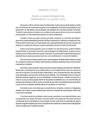 QUARTO CICLO

                     Ensino e aprendizagem de
                     Matemática no quarto ciclo

      No quarto e último ciclo do ensino fundamental, muitos alunos ainda estão às voltas
com um processo de mudanças corporais, e de inquietações emocionais e psicológicas, que
repercutem na vida afetiva, na sexualidade, nas relações com a família e também na escola.
Também nessa época começa a se configurar para esses alunos uma nova e grande
preocupação, a continuidade dos estudos e o futuro profissional.

     Também é fato que alguns alunos já estão inseridos no mercado de trabalho,
assumindo responsabilidades perante a família e ansiosos por melhores condições de vida.
Pode-se dizer mesmo que, ao longo desse ciclo, para grande parte dos alunos começa a se
esboçar um projeto de vida para o qual é necessário concluir o ensino fundamental.

       Essas novas preocupações, que se instalam na vida dos jovens, podem interferir
positivamente no processo de ensino e aprendizagem em Matemática, quando o aluno
avalia que os conhecimentos dos quais se apropria na escola são fundamentais para seus
estudos futuros e para que possa inserir-se, como profissional, no mundo do trabalho.

     Para que isso aconteça é preciso que a aprendizagem da Matemática esteja ancorada
em contextos sociais que mostrem claramente as relações existentes entre conhecimento
matemático e trabalho.

      No entanto, para a grande maioria dos alunos essas relações não estão bem definidas.
Muitos têm a sensação de que a Matemática é uma matéria difícil e que seu estudo se
resume em decorar uma série de fatos matemáticos, sem compreendê-los e sem perceber
suas aplicações e que isso lhes será de pouca utilidade. Tal constatação os leva a assumir
atitudes bastante negativas, que se manifestam no desinteresse, na falta de empenho e
mesmo na pouca preocupação diante de resultados insatisfatórios ou nos sentimentos de
insegurança, bloqueio e até em certa convicção de que são incompetentes para aprendê-la,
o que os leva a se afastar da Matemática em situações na vida futura.

      Constata-se por outro lado que as experiências, emoções, anseios e indagações
ampliam-se e trazem novas questões para os jovens a respeito de suas próprias vidas e dos
rumos da humanidade.

      O conhecimento do professor sobre essas questões e sua disponibilidade para
compreender que nesse momento os jovens estão numa etapa da vida essencial para
constituição de sua identidade e de seu projeto de vida, pode levar à superação de alguns
aspectos negativos ligados aos seus comportamentos exteriores e desenvolver participações
menos conflituosas no trabalho escolar.


                                           79
 