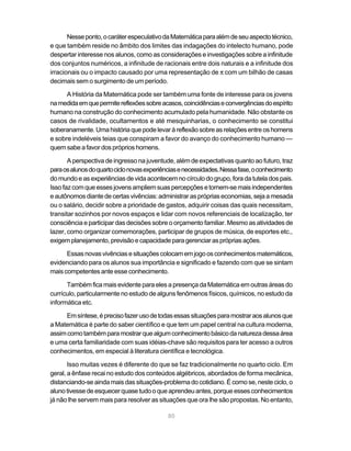 Nesse ponto, o caráter especulativo da Matemática para além de seu aspecto técnico,
e que também reside no âmbito dos limites das indagações do intelecto humano, pode
despertar interesse nos alunos, como as considerações e investigações sobre a infinitude
dos conjuntos numéricos, a infinitude de racionais entre dois naturais e a infinitude dos
irracionais ou o impacto causado por uma representação de π com um bilhão de casas
decimais sem o surgimento de um período.

      A História da Matemática pode ser também uma fonte de interesse para os jovens
na medida em que permite reflexões sobre acasos, coincidências e convergências do espírito
humano na construção do conhecimento acumulado pela humanidade. Não obstante os
casos de rivalidade, ocultamentos e até mesquinharias, o conhecimento se constitui
soberanamente. Uma história que pode levar à reflexão sobre as relações entre os homens
e sobre indeléveis teias que conspiram a favor do avanço do conhecimento humano —
quem sabe a favor dos próprios homens.

       A perspectiva de ingresso na juventude, além de expectativas quanto ao futuro, traz
para os alunos do quarto ciclo novas experiências e necessidades. Nessa fase, o conhecimento
do mundo e as experiências de vida acontecem no círculo do grupo, fora da tutela dos pais.
Isso faz com que esses jovens ampliem suas percepções e tornem-se mais independentes
e autônomos diante de certas vivências: administrar as próprias economias, seja a mesada
ou o salário, decidir sobre a prioridade de gastos, adquirir coisas das quais necessitam,
transitar sozinhos por novos espaços e lidar com novos referenciais de localização, ter
consciência e participar das decisões sobre o orçamento familiar. Mesmo as atividades de
lazer, como organizar comemorações, participar de grupos de música, de esportes etc.,
exigem planejamento, previsão e capacidade para gerenciar as próprias ações.

      Essas novas vivências e situações colocam em jogo os conhecimentos matemáticos,
evidenciando para os alunos sua importância e significado e fazendo com que se sintam
mais competentes ante esse conhecimento.

      Também fica mais evidente para eles a presença da Matemática em outras áreas do
currículo, particularmente no estudo de alguns fenômenos físicos, químicos, no estudo da
informática etc.

      Em síntese, é preciso fazer uso de todas essas situações para mostrar aos alunos que
a Matemática é parte do saber científico e que tem um papel central na cultura moderna,
assim como também para mostrar que algum conhecimento básico da natureza dessa área
e uma certa familiaridade com suas idéias-chave são requisitos para ter acesso a outros
conhecimentos, em especial à literatura científica e tecnológica.

       Isso muitas vezes é diferente do que se faz tradicionalmente no quarto ciclo. Em
geral, a ênfase recai no estudo dos conteúdos algébricos, abordados de forma mecânica,
distanciando-se ainda mais das situações-problema do cotidiano. É como se, neste ciclo, o
aluno tivesse de esquecer quase tudo o que aprendeu antes, porque esses conhecimentos
já não lhe servem mais para resolver as situações que ora lhe são propostas. No entanto,

                                            80
 