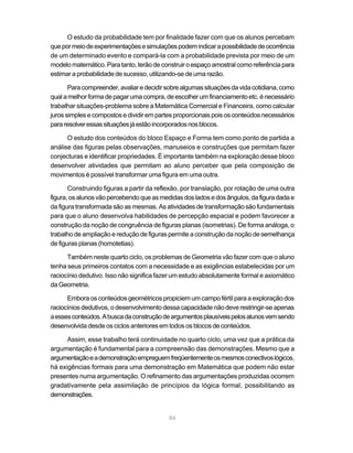 O estudo da probabilidade tem por finalidade fazer com que os alunos percebam
que por meio de experimentações e simulações podem indicar a possibilidade de ocorrência
de um determinado evento e compará-la com a probabilidade prevista por meio de um
modelo matemático. Para tanto, terão de construir o espaço amostral como referência para
estimar a probabilidade de sucesso, utilizando-se de uma razão.

       Para compreender, avaliar e decidir sobre algumas situações da vida cotidiana, como
qual a melhor forma de pagar uma compra, de escolher um financiamento etc. é necessário
trabalhar situações-problema sobre a Matemática Comercial e Financeira, como calcular
juros simples e compostos e dividir em partes proporcionais pois os conteúdos necessários
para resolver essas situações já estão incorporados nos blocos.

      O estudo dos conteúdos do bloco Espaço e Forma tem como ponto de partida a
análise das figuras pelas observações, manuseios e construções que permitam fazer
conjecturas e identificar propriedades. É importante também na exploração desse bloco
desenvolver atividades que permitam ao aluno perceber que pela composição de
movimentos é possível transformar uma figura em uma outra.

       Construindo figuras a partir da reflexão, por translação, por rotação de uma outra
figura, os alunos vão percebendo que as medidas dos lados e dos ângulos, da figura dada e
da figura transformada são as mesmas. As atividades de transformação são fundamentais
para que o aluno desenvolva habilidades de percepção espacial e podem favorecer a
construção da noção de congruência de figuras planas (isometrias). De forma análoga, o
trabalho de ampliação e redução de figuras permite a construção da noção de semelhança
de figuras planas (homotetias).

      Também neste quarto ciclo, os problemas de Geometria vão fazer com que o aluno
tenha seus primeiros contatos com a necessidade e as exigências estabelecidas por um
raciocínio dedutivo. Isso não significa fazer um estudo absolutamente formal e axiomático
da Geometria.

      Embora os conteúdos geométricos propiciem um campo fértil para a exploração dos
raciocínios dedutivos, o desenvolvimento dessa capacidade não deve restringir-se apenas
a esses conteúdos. A busca da construção de argumentos plausíveis pelos alunos vem sendo
desenvolvida desde os ciclos anteriores em todos os blocos de conteúdos.

      Assim, esse trabalho terá continuidade no quarto ciclo, uma vez que a prática da
argumentação é fundamental para a compreensão das demonstrações. Mesmo que a
argumentação e a demonstração empreguem freqüentemente os mesmos conectivos lógicos,
há exigências formais para uma demonstração em Matemática que podem não estar
presentes numa argumentação. O refinamento das argumentações produzidas ocorrem
gradativamente pela assimilação de princípios da lógica formal, possibilitando as
demonstrações.


                                           86
 