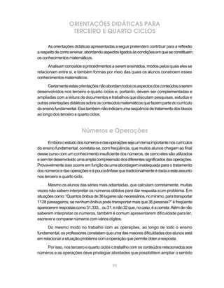 ORIENTAÇÕES DIDÁTICAS PARA
                   TERCEIRO E QUARTO CICLOS

      As orientações didáticas apresentadas a seguir pretendem contribuir para a reflexão
a respeito de como ensinar, abordando aspectos ligados às condições em que se constituem
os conhecimentos matemáticos.

      Analisam conceitos e procedimentos a serem ensinados, modos pelos quais eles se
relacionam entre si, e também formas por meio das quais os alunos constroem esses
conhecimentos matemáticos.

      Certamente estas orientações não abordam todos os aspectos dos conteúdos a serem
desenvolvidos nos terceiro e quarto ciclos e, portanto, devem ser complementadas e
ampliadas com a leitura de documentos e trabalhos que discutam pesquisas, estudos e
outras orientações didáticas sobre os conteúdos matemáticos que fazem parte do currículo
do ensino fundamental. Elas também não indicam uma seqüência de tratamento dos blocos
ao longo dos terceiro e quarto ciclos.



                         Números e Operações
      Embora o estudo dos números e das operações seja um tema importante nos currículos
do ensino fundamental, constata-se, com freqüência, que muitos alunos chegam ao final
desse curso com um conhecimento insuficiente dos números, de como eles são utilizados
e sem ter desenvolvido uma ampla compreensão dos diferentes significados das operações.
Provavelmente isso ocorre em função de uma abordagem inadequada para o tratamento
dos números e das operações e à pouca ênfase que tradicionalmente é dada a este assunto
nos terceiro e quarto ciclo.

      Mesmo os alunos das séries mais adiantadas, que calculam corretamente, muitas
vezes não sabem interpretar os números obtidos para dar resposta a um problema. Em
situações como: “Quantos ônibus de 36 lugares são necessários, no mínimo, para transportar
1128 passageiros, se nenhum ônibus pode transportar mais que 36 pessoas?” é freqüente
aparecerem respostas como 31,333... ou 31, e não 32 que, no caso, é a correta. Além de não
saberem interpretar os números, também é comum apresentarem dificuldade para ler,
escrever e comparar números com vários dígitos.

      Do mesmo modo no trabalho com as operações, ao longo de todo o ensino
fundamental, os professores constatam que uma das maiores dificuldades dos alunos está
em relacionar a situação-problema com a operação que permite obter a resposta.

    Por isso, nos terceiro e quarto ciclos o trabalho com os conteúdos relacionados aos
números e as operações deve privilegiar atividades que possibilitem ampliar o sentido


                                           95
 