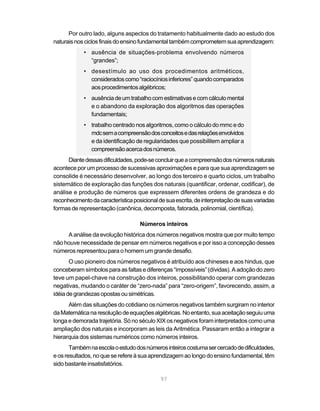 Por outro lado, alguns aspectos do tratamento habitualmente dado ao estudo dos
naturais nos ciclos finais do ensino fundamental também comprometem sua aprendizagem:
            • ausência de situações-problema envolvendo números
              “grandes”;
            • desestímulo ao uso dos procedimentos aritméticos,
              considerados como “raciocínios inferiores” quando comparados
              aos procedimentos algébricos;
            • ausência de um trabalho com estimativas e com cálculo mental
              e o abandono da exploração dos algoritmos das operações
              fundamentais;
            • trabalho centrado nos algoritmos, como o cálculo do mmc e do
              mdc sem a compreensão dos conceitos e das relações envolvidos
              e da identificação de regularidades que possibilitem ampliar a
              compreensão acerca dos números.
      Diante dessas dificuldades, pode-se concluir que a compreensão dos números naturais
acontece por um processo de sucessivas aproximações e para que sua aprendizagem se
consolide é necessário desenvolver, ao longo dos terceiro e quarto ciclos, um trabalho
sistemático de exploração das funções dos naturais (quantificar, ordenar, codificar), de
análise e produção de números que expressem diferentes ordens de grandeza e do
reconhecimento da característica posicional de sua escrita, de interpretação de suas variadas
formas de representação (canônica, decomposta, fatorada, polinomial, científica).

                                    Números inteiros
     A análise da evolução histórica dos números negativos mostra que por muito tempo
não houve necessidade de pensar em números negativos e por isso a concepção desses
números representou para o homem um grande desafio.
       O uso pioneiro dos números negativos é atribuído aos chineses e aos hindus, que
conceberam símbolos para as faltas e diferenças “impossíveis” (dívidas). A adoção do zero
teve um papel-chave na construção dos inteiros, possibilitando operar com grandezas
negativas, mudando o caráter de “zero-nada” para “zero-origem”, favorecendo, assim, a
idéia de grandezas opostas ou simétricas.
      Além das situações do cotidiano os números negativos também surgiram no interior
da Matemática na resolução de equações algébricas. No entanto, sua aceitação seguiu uma
longa e demorada trajetória. Só no século XIX os negativos foram interpretados como uma
ampliação dos naturais e incorporam as leis da Aritmética. Passaram então a integrar a
hierarquia dos sistemas numéricos como números inteiros.
       Também na escola o estudo dos números inteiros costuma ser cercado de dificuldades,
e os resultados, no que se refere à sua aprendizagem ao longo do ensino fundamental, têm
sido bastante insatisfatórios.

                                             97
 
