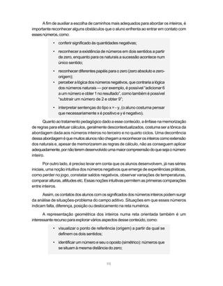 A fim de auxiliar a escolha de caminhos mais adequados para abordar os inteiros, é
importante reconhecer alguns obstáculos que o aluno enfrenta ao entrar em contato com
esses números, como:

            • conferir significado às quantidades negativas;

            • reconhecer a existência de números em dois sentidos a partir
              de zero, enquanto para os naturais a sucessão acontece num
              único sentido;

            • reconhecer diferentes papéis para o zero (zero absoluto e zero-
              origem);
            • perceber a lógica dos números negativos, que contraria a lógica
              dos números naturais — por exemplo, é possível “adicionar 6
              a um número e obter 1 no resultado”, como também é possível
              “subtrair um número de 2 e obter 9”;

            • interpretar sentenças do tipo x = - y, (o aluno costuma pensar
              que necessariamente x é positivo e y é negativo).

       Quanto ao tratamento pedagógico dado a esse conteúdo, a ênfase na memorização
de regras para efetuar cálculos, geralmente descontextualizados, costuma ser a tônica da
abordagem dada aos números inteiros no terceiro e no quarto ciclos. Uma decorrência
dessa abordagem é que muitos alunos não chegam a reconhecer os inteiros como extensão
dos naturais e, apesar de memorizarem as regras de cálculo, não as conseguem aplicar
adequadamente, por não terem desenvolvido uma maior compreensão do que seja o número
inteiro.

       Por outro lado, é preciso levar em conta que os alunos desenvolvem, já nas séries
iniciais, uma noção intuitiva dos números negativos que emerge de experiências práticas,
como perder no jogo, constatar saldos negativos, observar variações de temperaturas,
comparar alturas, altitudes etc. Essas noções intuitivas permitem as primeiras comparações
entre inteiros.

      Assim, os contatos dos alunos com os significados dos números inteiros podem surgir
da análise de situações-problema do campo aditivo. Situações em que esses números
indicam falta, diferença, posição ou deslocamento na reta numérica.

       A representação geométrica dos inteiros numa reta orientada também é um
interessante recurso para explorar vários aspectos desse conteúdo, como:

            • visualizar o ponto de referência (origem) a partir da qual se
              definem os dois sentidos;

            • identificar um número e seu o oposto (simétrico): números que
              se situam à mesma distância do zero;


                                           98
 