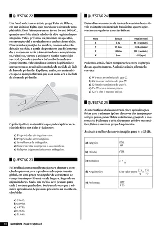 Questão 22                                               Questão 24

     Um faraó solicitou ao sábio grego Tales de Mileto,       Entre diversas marcas de lentes de contato descartá-
     em sua visita ao Egito, que calculasse a altura de uma   veis existentes no mercado brasileiro, quatro apre-
     pirâmide. Esse fato ocorreu em torno do ano 600 a.C.,    sentam as seguintes características:
     quando esse feito ainda não havia sido registrado por
     ninguém. Tales, próximo da pirâmide em questão,                Marca             Duração          Preço (em reais)
     enterrou parcial e verticalmente um bastão no chão.              X                1 dia          90 (30 unidades)
     Observando a posição da sombra, colocou o bastão
                                                                      Y               15 dias          65 (6 unidades)
     deitado no chão, a partir do ponto em que foi enterra-
     do, e marcou na areia o tamanho do seu comprimen-                Z               180 dias        300 (4 unidades)
     to. Feito isso, tornou a colocar o bastão na posição             W                1 ano             450 (o par)
     vertical. Quando a sombra do bastão ficou do seu
     comprimento, Tales mediu a sombra da pirâmide e          Podemos, então, fazer comparações entre os preços
     acrescentou ao resultado a metade da medida do lado      dessas quatro marcas. Assinale a única afirmação
     da base da pirâmide. Explicou, então, aos matemáti-      correta:
     cos que o acompanhavam que essa soma era a medida
     da altura da pirâmide.                                      a) W é mais econômica do que Z.
                                                                 b) Z é mais econômica do que W.
                                                                 c) X é mais econômica do que Y.
                                                                 d) Y e W têm o mesmo preço.
                                                                 e) X e Y têm o mesmo preço.


                                                                Questão 25

                                                              As alternativas abaixo mostram cinco aproximações
                                                              feitas para o número (pi) no decorrer dos tempos: por
                                                              antigos povos, pelo célebre astrônomo, geógrafo e ma-
                                                              temático Ptolomeu e pelo não menos célebre matemá-
     O principal fato matemático que pode explicar o ra-      tico, físico e inventor grego Arquimedes.
     ciocínio feito por Tales é dado por:
                                                              Assinale a melhor das aproximações para π ≅ 3,1416.
        a) Propriedades de ângulos retos.
        b) Propriedades de triângulos.
        c) Semelhança de triângulos.                          a) Egípcios                  256
        d) Simetria entre os objetos e suas sombras.                                        81
        e) Relações trigonométricas nos triângulos.
                                                              b) Hindus                    √10


       Questão 23                                             c) Romanos                   3+
                                                                                                 1
                                                                                                 8
     Foi realizada uma manifestação para chamar a aten-
     ção das pessoas para o problema do aquecimento           d) Arquimedes                Um valor entre 223 e 220
     global, em uma praça retangular de 250 metros de                                                      71    70
     comprimento por 50 metros de largura. Segundo os
     organizadores, havia, em média, sete pessoas para        e) Ptolomeu                   377
     cada 2 metros quadrados. Pode-se afirmar que o nú-                                     120
     mero aproximado de pessoas presentes na manifesta-
     ção foi de:

        a) 25.610.
        b) 38.950.
        c) 43.750.
        d) 47.630.
        e) 51.940.


10   MATEMÁTICA E SUAS TECNOLOGIAS
 