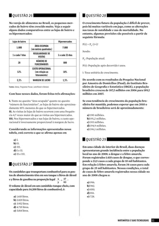 Questão 26                                                               Questão 28

No varejo de alimentos no Brasil, os pequenos mer-                        O crescimento futuro da população é difícil de prever,
cados de bairro têm crescido muito. Veja a seguir                         pois há muitas variáveis em jogo, como as alterações
alguns dados comparativos entre as lojas de bairro e                      nas taxas de natalidade e nas de mortalidade. No
os hipermercados:                                                         entanto, algumas previsões são possíveis a partir da
                                                                          seguinte fórmula:
    Lojas de bairro                                    Hipermercados
                                                                          P(t) = P0 (1+i)t
                               ÁREA OCUPADA
         1.000                                              7.000
                            (em metros quadrados)
                                                                          Sendo:
                               REGULARIDADE DE
    1 a cada 7 dias                                    1 a cada 33 dias
                                   VISITAS
                                                                          P0: População atual.
                                  NÚMERO DE
           20                                                800
                                 FUNCIONÁRIOS                             P(t): População após decorrido t anos.
                              CUSTO OPERACIONAL
          12%                   (em relação ao              18%           i: Taxa unitária de crescimento.
                                 faturamento)
          3,5%                 MARGEM DE LUCRO              1,5%          De acordo com os resultados da Pesquisa Nacional
                                                                          por Amostra de Domicílios (Pnad), do Instituto Bra-
Fontes: Abras, Programa Provar, LatinPanel e Nielsen                      sileiro de Geografia e Estatística (IBGE), a população
                                                                          brasileira cresceu de 187,2 milhões em 2006 para 189,2
Com base nesses dados, foram feitas três afirmações:                      milhões em 2007.

I. Tanto no quesito “área ocupada” quanto no quesito                      Se essa tendência de crescimento da população bra-
“número de funcionários”, as lojas de bairro são aproxima-                sileira for mantida, podemos esperar que em 2010 o
damente 85% menores do que os hipermercados.                              número de brasileiros será de aproximadamente:
II. As visitas às lojas de bairro ocorrem com uma frequên-
cia 4,7 vezes maior do que as visitas aos hipermercados.                      a) 190 milhões.
III. Nos hipermercados e nas lojas de bairro, o custo ope-                    b) 191,2 milhões.
racional é inversamente proporcional à margem de lucro.                       c) 193 milhões.
                                                                              d) 194,9 milhões.
Considerando as informações apresentadas nessa                                e) 196,1 milhões.
tabela, está correto o que se afirma apenas em

     a) I.                                                                   Questão 29
     b) II.
     c) III.                                                              Em uma cidade do interior do Brasil, duas doenças
     d) I e II.                                                           apresentaram grande incidência entre a população
     e) II e III.                                                         local no ano de 2008: a dengue e a febre amarela.
                                                                          Foram registrados 1.410 casos de dengue, o que corres-
                                                                          ponde a 23,5 casos a cada grupo de 10 mil habitantes.
    Questão 27                                                            Em relação à febre amarela, foram 34 casos para cada
                                                                          grupo de 25 mil habitantes. Nessas condições, o total
Os caminhões que transportam combustível para os pos-                     de casos de febre amarela registrados nessa cidade no
tos de abastecimento têm em seu tanque x litros de álcool                 ano de 2008 chegou a:
e y litros de gasolina na proporção legal x = 17 .
                                          y   83                              a) 996.
O volume de álcool em um caminhão-tanque cheio, com                           b) 982.
capacidade para 34.200 litros de combustível, é:                              c) 850.
                                                                              d) 816.
     a) 1.610 litros.                                                         e) 728.
     b) 2.825 litros.
     c) 3.952 litros.
     d) 4.735 litros.
     e) 5.814 litros.


                                                                                                         MATEMÁTICA E SUAS TECNOLOGIAS   11
 