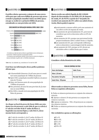 Questão 30                                                                         Questão 32

     O gráfico abaixo apresenta o número de anos neces-                                  Marta recebe um salário líquido de R$ 2.190,00
     sário para que cada novo bilhão de pessoas seja acres-                              depois de descontados 4% de INSS, 15% de imposto
     centado à população mundial. Inicia em 1800, época                                  de renda, 8% de FGTS. A partir de 1º de junho ela
     em que se avalia ter o primeiro bilhão de pessoas,                                  receberá um aumento de 15% sobre seu salário bruto.
     estendendo-se com previsões até 2054.                                               Assim, Marta poderá esperar:

           CRESCIMENTO DA POPULAÇÃO MUNDIAL ENTRE 1800 E 2054                                a) praticamente o mesmo salário, pois esse aumento só
                                                                                                vai cobrir os 15% do imposto de renda.
      Primeiro bilhão                                                           (1800)
                                                                                             b) um aumento de aproximadamente 4%, pois tem de
            Segundo                                                123 (1930)
                                                                                                considerar que terá os descontos sobre os 15% de
             Terceiro              33 (1960)                                                    aumento.
               Quarto       15 (1975)                                                        c) um aumento de 15%, porque esse percentual incide
               Quinto      12 (1987)                                                            proporcionalmente sobre o salário bruto e o líquido.
                Sexto      12 (1999)                                                         d) um aumento de 12%, que corresponde à diferença
              Sétimo        13 (2012)                                                           entre os descontos e a porcentagem total de aumento.
               Oitavo       16 (2028)                                                        e) um aumento de 17,5%, porque os 15% devem ser
                Nono            26 (2054)                                                       calculados sobre o salário bruto, que é maior.

      – Os números ao lado das barras indicam a quantidade de anos estimada para
      acrescentar 1 bilhão de pessoas na população mundial.
      – Os números entre parênteses indicam o ano em que se estima ter atingido as         Questão 33
      marcas sinalizadas no gráfico (de 1 a 9 bilhões de pessoas).
                                                                                         Considere a ficha biométrica de Julia:
     Fonte: http://pt.wikipedia.org, consultado em 21 de abril de 2009


     Com base nas informações desse gráfico podemos                                                              FICHA DE CONTROLE DE PESO
     afirmar que:
                                                                                         Nome: Julia Rodrigues                Idade: 25 anos

          a) A humanidade demorou 1,8 mil anos para se consti-                           Altura: 1,62 metro
             tuir numa população de 1 bilhão de pessoas.
                                                                                         Peso anterior: 56,8 quilos           Peso atual: 56,1 quilos
          b) Após 1930, a população mundial triplicou em pouco
             mais de 70 anos.                                                            Ganho/Perda: -700 gramas
          c) Hoje, nós fazemos parte de uma população de
             7 bilhões de pessoas.
          d) Nos próximos 20 anos há uma previsão de já estar-                           Observando os números presentes nessa ficha, foram
             mos no nono bilhão.                                                         feitas as seguintes afirmações:
          e) Em 2100, o mundo terá uma população de 10 bi-
             lhões de pessoas.                                                           I. Todos os números pertencem ao conjunto dos números
                                                                                         naturais.
                                                                                         II. Apenas o número 25 não pertence ao conjunto dos
        Questão 31                                                                       números racionais.
                                                                                         III. Apenas os números - 700 e 25 pertencem ao conjunto
     Ao chegar ao local da prova do Enem 2008, um estu-                                  dos números inteiros.
     dante teve de procurar a sala 2506-B, que se referia à                              IV. Todos os números pertencem ao conjunto dos números
     6ª sala do corredor B do 5º andar do bloco 2.                                       racionais.
     Seguindo essa mesma lógica, a sala 5612-A, desse
     mesmo local, corresponde a:                                                         São verdadeiras apenas as afirmações:

          a) 6ª sala do corredor A, do 5º andar, do bloco 12                                 a) I e II.
          b) 5ª sala do corredor C, do 12º andar, do bloco 6                                 b) II e III.
          c) 2ª sala do corredor A, do 5º andar, do bloco 61                                 c) II e IV.
          d) 61ª sala do corredor B, do 2º andar, do bloco 5                                 d) I e III.
          e) 12ª sala do corredor A, do 6º andar, do bloco 5                                 e) III e IV.




12   MATEMÁTICA E SUAS TECNOLOGIAS
 