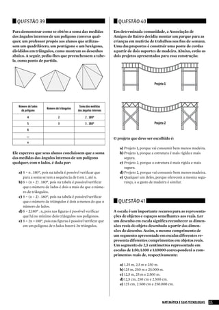 Questão 39                                                          Questão 40

Para demonstrar como se obtém a soma das medidas                    Em determinada comunidade, a Associação de
dos ângulos internos de um polígono convexo qual-                   Amigos do Bairro decidiu montar um parque para as
quer, um professor propôs aos alunos que utilizas-                  crianças em mutirão de trabalhos nos fins de semana.
sem um quadrilátero, um pentágono e um hexágono,                    Uma das propostas é construir uma ponte de cordas
divididos em triângulos, como mostram os desenhos                   a partir de dois suportes de madeira. Abaixo, estão os
abaixo. A seguir, pediu-lhes que preenchessem a tabe-               dois projetos apresentados para essa construção:
la, como ponto de partida.




                                                                                            Projeto 1




   Número de lados                            Soma das medidas
                      Número de triângulos
     do polígono                             dos ângulos internos

         4                     2                   2 . 180º
         5                     3                   3 . 180º                                 Projeto 2
         6
         ...
                                                                    O projeto que deve ser escolhido é:
         n
                                                                       a) Projeto 1, porque vai consumir bem menos madeira.
Ele esperava que seus alunos concluíssem que a soma                    b) Projeto 1, porque a estrutura é mais rígida e mais
das medidas dos ângulos internos de um polígono                           segura.
qualquer, com n lados, é dada por:                                     c) Projeto 2, porque a estrutura é mais rígida e mais
                                                                          segura.
   a) S = n . 180º, pois na tabela é possível verificar que            d) Projeto 2, porque vai consumir bem menos madeira.
      para a soma se tem a sequência de 1 em 1, até n.                 e) Qualquer um deles, porque oferecem a mesma segu-
   b) S = (n + 2) . 180º, pois na tabela é possível verificar             rança, e o gasto de madeira é similar.
      que o número de lados é dois a mais do que o núme-
      ro de triângulos.
   c) S = (n – 2) . 180º, pois na tabela é possível verificar
      que o número de triângulos é dois a menos do que o              Questão 41
      número de lados.
   d) S = 2.180º . n, pois nas figuras é possível verificar         A escala é um importante recurso para as representa-
      que há no mínimo dois triângulos nos polígonos.               ções de objetos e espaços semelhantes aos reais. Ler
   e) S = 2n + 180º, pois nas figuras é possível verificar que      um desenho em escala significa reconhecer as dimen-
      em um polígono de n lados haverá 2n triângulos.               sões reais do objeto desenhado a partir das dimen-
                                                                    sões do desenho. Assim, o mesmo comprimento de
                                                                    um segmento apresentado em escalas diferentes re-
                                                                    presenta diferentes comprimentos em objetos reais.
                                                                    Um segmento de 2,5 centímetros representado em
                                                                    escalas de 1:50; 1:100 e 1:10000 corresponderá a com-
                                                                    primentos reais de, respectivamente:

                                                                       a) 1,25 m, 2,5 m e 250 m.
                                                                       b) 125 m, 250 m e 25.000 m.
                                                                       c) 12,5 m, 25 m e 2.500 m.
                                                                       d) 12,5 cm, 250 cm e 2.500 cm.
                                                                       e) 125 cm, 2.500 cm e 250.000 cm.



                                                                                                  MATEMÁTICA E SUAS TECNOLOGIAS   15
 