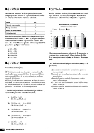 Questão 42                                                     Questão 44

     Durante um processo de avaliação dos vereadores,              Juliano tem uma rede de padarias formada por cinco
     um pesquisador utilizou os seguintes critérios, usan-         lojas distintas, todas do mesmo porte. Nos últimos
     do sempre notas numa escala de zero a 10:                     três meses, o faturamento das lojas foi o seguinte:

     Quesito                                   Peso
     Projetos de lei apresentados               4                                     FATURAMENTO DAS LOJAS DA REDE
                                                                                        Faturamento (em milhares de reais)
     Presença em comissões                      7
                                                                           Janeiro     Fevereiro      Março
     Presença nas votações nominais             5                    120
     Fidelidade partidária                      10                   100                                                            98
                                                                                                           88                             90
                                                                                            80 80                    78
     O vereador Jerônimo obteve nos três primeiros que-               80
                                                                           70 72 74                   75
                                                                                                                                               70
     sitos as seguintes notas: 7,5, 4,8 e 10, respectivamente.        60
                                                                                                                50
     Para que sua média final seja superior a 7, mas infe-
                                                                      40                                                  32
     rior a 8, a nota obtida no quesito fidelidade partidária                                                                  25
                                                                                       20
     poderá ser qualquer valor entre:                                 20

                                                                       0
         a) 4,81 e 7,28.                                                    Loja I       Loja II       Loja III           Loja IV        Loja V

         b) 5,12 e 9,23.
         c) 6,52 e 8,32.                                           Diante desses dados e com a intenção de aumentar as
         d) 6,84 e 9,44.                                           vendas e detectar eventuais falhas, Juliano decidiu
         e) 7,26 e 9,52.                                           ficar mais presente na Loja IV, no decorrer do mês de
                                                                   abril.

       Questão 43                                                  Uma possível justificativa para a escolha da Loja IV é
                                                                   que ela foi:
     Considere as situações:
                                                                       a) a que apresentou o maior faturamento apenas no
     (I) Uma locadora aluga seus filmes por x reais cada um. Fo-          mês de março.
     ram locados numa semana 150 filmes de suspense, 80 filmes         b) a que teve o menor faturamento em todos os meses
     de aventura e 20 filmes de terror, resultando em um fatura-          pesquisados.
     mento de R$ 1.500,00.                                             c) a única loja com queda de faturamento em dois
     (II)Uma farmácia tem em seu estoque a caixas de um pro-             meses subsequentes.
     duto A e b caixas de outro produto B. Esse estoque precisa        d) a única loja com faturamento mensal médio acima
     ter sempre no mínimo 30 caixas e no máximo 55 caixas do              de R$ 50.000,00.
     produto A e no mínimo 20 caixas do produto B.                     e) a única loja com faturamento mensal médio abaixo
                                                                          de R$ 50.000,00.
     A alternativa que melhor descreve a relação entre as
     quantidades presentes em cada situação é:

        a) (I): 250 x = 1.500
           (II): 30 ≥ a ≥ 55 e b ≤ 20

         b) (I): 150 x + 80 y + 20 z = 1.500
            (II): 30 ≤ a ≤ 55 e b ≥ 20

         c) (I): 150 x + 80 x + 20 x = 1.500
            (II): 30 ≤ a ≤ 55 e b ≤ 20

         d) (I): 150 x + 80 y + 20 z = 1.500
            (II): 30 ≥ a ≥ 55 e b ≤ 20

         e) (I): 250 x = 1.500
            (II): 30 ≤ a ≤ 55 e b ≥ 20


16   MATEMÁTICA E SUAS TECNOLOGIAS
 