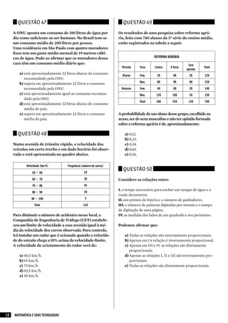 Questão 47                                                       Questão 49

     A ONU aponta um consumo de 180 litros de água por               Os resultados de uma pesquisa sobre reforma agrá-
     dia como suficiente ao ser humano. No Brasil tem-se             ria, feita com 740 alunos da 3ª série do ensino médio,
     um consumo médio de 200 litros por pessoa.                      estão registrados na tabela a seguir.
     Uma residência em São Paulo com quatro moradores
     fixos tem um gasto médio mensal de 19 metros cúbi-
     cos de água. Pode-se afirmar que os moradores dessa                                    REFORMA AGRÁRIA
     casa têm um consumo médio diário que:                                                                      Sem
                                                                       Período      Sexo    Contra   A favor             Total
                                                                                                               opinião
        a) está aproximadamente 22 litros abaixo do consumo
                                                                       Diurno       Fem.     20        80        20       120
           recomendado pela ONU.
        b) supera em aproximadamente 22 litros o consumo                            Mas.     80        90        80       250
           recomendado pela ONU.                                       Noturno      Fem.     40        80        20       140
        c) está aproximadamente igual ao consumo recomen-                           Mas.     120       100       10       230
           dado pela ONU.
                                                                                    Total    260       350      130       740
        d) está aproximadamente 22 litros abaixo do consumo
           médio do país.
        e) supera em aproximadamente 22 litros o consumo             A probabilidade de um aluno desse grupo, escolhido ao
           médio do país.                                            acaso, ser do sexo masculino e não ter opinião formada
                                                                     sobre a reforma agrária é de, aproximadamente:

       Questão 48                                                        a) 0,12.
                                                                         b) 0,23.
     Numa avenida de trânsito rápido, a velocidade dos                   c) 0,34.
     veículos em certo trecho e em dado horário foi obser-               d) 0,45.
     vada e está apresentada no quadro abaixo.                           e) 0,56.

            Velocidade (km/h)        Frequência (número de carros)
                                                                        Questão 50
                50 ⊢ 60                           10
                60 ⊢ 70                           20                 Considere as relações entre:
                70 ⊢ 80                           45
                                                                     I. o tempo necessário para encher um tanque de água e a
                80 ⊢ 90                           30
                                                                     vazão da torneira.
                90 ⊢ 100                          5                  II. um prêmio de loteria e o número de ganhadores.
                  Total                          110                 III. o número de palavras digitadas por minuto e o tempo
                                                                     de digitação de uma página.
     Para diminuir o número de acidentes nesse local, a              IV. as medidas dos lados de um quadrado e seu perímetro.
     Companhia de Engenharia de Tráfego (CET) estabele-
     ceu um limite de velocidade a essa avenida igual à mé-          Podemos afirmar que:
     dia da velocidade dos carros observada. Para controle,
     irá instalar um radar que é acionado quando a velocida-             a) Todas as relações são inversamente proporcionais.
     de do veículo chega a 10% acima da velocidade-limite.               b) Apenas em I a relação é inversamente proporcional.
     A velocidade de acionamento do radar será de:                       c) Apenas em III e IV as relações são diretamente
                                                                            proporcionais.
        a) 60,5 km/h.                                                    d) Apenas as relações I, II e III são inversamente pro-
        b) 65 km/h.                                                         porcionais.
        c) 75 km/h.                                                      e) Todas as relações são diretamente proporcionais.
        d) 82,5 km/h.
        e) 85 km/h.




18   MATEMÁTICA E SUAS TECNOLOGIAS
 