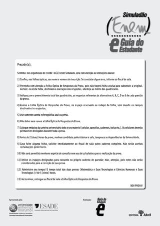 Prezado(a),

          Sentimo-nos orgulhosos de recebê-lo(a) neste Simulado. Leia com atenção as instruções abaixo:

          1) Confira, nas folhas ópticas, seu nome e número de inscrição. Se constatar algum erro, informe ao fiscal de sala.

          2) Preencha com atenção a Folha Óptica de Respostas da Prova, pois não haverá folha avulsa para substituir a original.
             Ao fazê-lo nesta folha, destinada à marcação das respostas, obedeça ao limite dos quadrículos.

          3) Indique,com o preenchimento total dos quadrículos, as respostas referentes às alternativas A, B, C, D ou E de cada questão
             da prova.

          4) Assine a Folha Óptica de Respostas da Prova, no espaço reservado no rodapé da folha, sem invadir os campos
             destinados às respostas.

          5) Use somente caneta esferográfica azul ou preta.

          6) Não dobre nem rasure a Folha Óptica de Respostas da Prova.

          7) Coloque embaixo da carteira universitária todo o seu material (celular, apostilas, cadernos, bolsa etc.). Os celulares deverão
             permanecer desligados durante toda a prova.

          8) Antes de 2 (duas) horas de prova, nenhum candidato poderá deixar a sala, tampouco as dependências da Universidade.

          9) Caso falte alguma folha, solicite imediatamente ao fiscal de sala outro caderno completo. Não serão aceitas
             reclamações posteriores.

          10) Não será permitida nenhuma espécie de consulta nem uso de calculadora para a realização da prova.

          11) Utilize os espaços designados para rascunho no próprio caderno de questão; mas, atenção, pois estes não serão
              considerados para a correção de sua prova.

          12) Administre seu tempo! O tempo total das duas provas (Matemática e Suas Tecnologias e Ciências Humanas e Suas
              Tecnologias ) é de 5 (cinco) horas.

          13) Ao terminar, entregue ao fiscal de sala a Folha Óptica de Respostas da Prova.

                                                                                                                              BOA PROVA!



Apresentado pela:                                                            Realização:
 