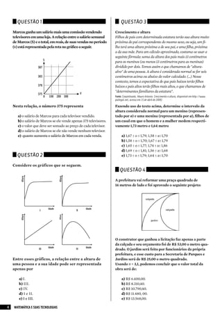 Questão 1                                                           Questão 3

    Marcos ganha um salário mais uma comissão vendendo               Crescimento e altura
    televisores em uma loja. A relação entre o salário semanal       Filhos de pais com determinada estatura terão sua altura muito
    de Marcos (S) e o total, em reais, de suas vendas no período     próxima do pai correspondente do mesmo sexo, ou seja, um fi-
    (v) está representada pela reta no gráfico a seguir.             lho terá uma altura próxima a de seu pai, e uma filha, próxima
                                                                     a da sua mãe. Para um cálculo aproximado, costuma-se usar a
                                                                     seguinte fórmula: soma da altura dos pais mais 13 centímetros
                            S
                                                                     para os meninos (ou menos 13 centímetros para as meninas)
                      387                                            dividido por dois. Temos assim o que chamamos de "altura-
                                                                     alvo" de uma pessoa. A altura é considerada normal se for seis
                      383                                            centímetros acima ou abaixo do valor calculado. (...) Nesse
                                                                     contexto, temos a expectativa de que pais baixos terão filhos
                      379                                            baixos e pais altos terão filhos mais altos, o que chamamos de
                                                                     "determinantes familiares da estatura".
                      375                             V
                            0   100 200 300                          Fonte: Czepielewski, Mauro Antonio. Crescimento e altura, disponível em http://www.
                                                                     pailegal.net, acesso em 15 de abril de 2009)

    Nesta relação, o número 375 representa                           Fazendo uso do texto acima, determine o intervalo da
                                                                     altura considerada normal para um menino (represen-
       a) o salário de Marcos para cada televisor vendido.           tado por o) e uma menina (representada por a), filhos de
       b) o salário de Marcos se ele vende apenas 375 televisores.   um casal em que o homem e a mulher medem respecti-
       c) o valor que deve ser somado ao preço de cada televisor.    vamente 1,73 metro e 1,64 metro
       d) o salário de Marcos se ele não vende nenhum televisor.
       e) quanto aumenta o salário de Marcos em cada venda.               a) 1,67 ≤ o ≤ 1,79; 1,58 ≤ a≤ 1,70
                                                                          b) 1,58 ≤ o ≤ 1,70; 1,67 ≤ a≤ 1,79
                                                                          c) 1,65 ≤ o ≤ 1,77; 1,74 ≤ a≤ 1,86
                                                                          d) 1,69 ≤ o ≤ 1,81; 1,56 ≤ a≤ 1,68
      Questão 2                                                           e) 1,73 ≤ o ≤ 1,79; 1,64 ≤ a≤ 1,70

    Considere os gráficos que se seguem.
                                                                         Questão 4
         Altura




                                        Altura




                                                                     A prefeitura vai reformar uma praça quadrada de
                                                                     16 metros de lado e foi aprovado o seguinte projeto:




                                Idade                     Idade
                       I                         II
         Altura




                                        Altura




                                                                     O construtor que ganhou a licitação faz apenas a parte
                                                                     da calçada e seu orçamento foi de R$ 53,00 o metro qua-
                                Idade                     Idade
                      III                        IV                  drado. O jardim será feito por funcionários da própria
                                                                     prefeitura, e esse custo para a Secretaria de Parques e
    Entre esses gráficos, a relação entre a altura de                Jardins será de R$ 25,00 o metro quadrado.
    uma pessoa e a sua idade pode ser representada                   Usando π = 3,1, podemos concluir que o valor total da
    apenas por                                                       obra será de:

        a) I.                                                             a) R$ 6.400,00.
        b) III.                                                           b) R$ 8.310,40.
        c) IV.                                                            c) R$ 10.790,40.
        d) I e II.                                                        d) R$ 11.480, 00.
        e) I e III.                                                       e) R$ 13.568,00.

4   MATEMÁTICA E SUAS TECNOLOGIAS
 