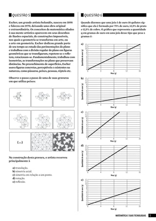 Questão 5                                                                       Questão 6

Escher, um grande artista holandês, nasceu em 1898       Quando dizemos que uma joia é de ouro 18 quilates sig-
e faleceu em 1970, deixando uma obra original            nifica que ela é formada por 75% de ouro, 12,5% de prata
e extraordinária. Os conceitos da matemática aliados     e 12,5% de cobre. O gráfico que representa a quantidade
à sua mente artística aparecem em seus desenhos          q em gramas de ouro em uma joia desse tipo que pesa x
de ilusões espaciais, de construções impossíveis,        gramas é:
nos quais a geometria se transforma em arte, ou
a arte em geometria. Escher dedicou grande parte         a) 12
de seu tempo ao estudo das pavimentações do plano                                 11
                                                                                  10
e trabalhou com a divisão regular do plano em figuras




                                                         Quantidade de ouro (g)
                                                                                   9
                                                                                   8
geométricas que se transfiguram, repetem-se e refle-                               7
tem, rotacionam-se. Fundamentalmente, trabalhou com                                6
                                                                                   5
isometrias, as transformações no plano que preservam                               4
                                                                                   3
distâncias. No preenchimento de superfícies, Escher                                2
usava figuras concretas, perceptíveis e existentes na                              1
                                                                                   0
natureza, como pássaros, peixes, pessoas, répteis etc.                                 0   4      8           12           16
                                                                                               Peso (g)

Observe o passo a passo de uma de suas gravuras          b) 12
                                                                                  11
em que utiliza peixes:                                   Quantidade de ouro (g)   10
                                                                                   9
                                                                                   8
                                                                                   7
                                                                                   6
                                                                                   5
                                                                                   4
                                                                                   3
                                                                                   2
                                                                                   1
                                                                                   0
                                                                                       0   4      8           12           16
                                                                                               Peso (g)

                                                         c) 12
                                                                                  11
                                                                                  10
                                                         Quantidade de ouro (g)




                                                                                   9
                                                                                   8
                                                                                   7
                                                                                   6
                                                                                   5
                                                                                   4
                                                                                   3
                                                                                   2
                                                                                   1
                                                                                   0
                                                                                       0   4       8          12           16
                                                                                               Peso (g)

                                                         d) 12
                                                                                  11
                                                                                  10
                                                         Quantidade de ouro (g)




                                                                                   9
                                                                                   8
                                                                                   7
Na construção desta gravura, o artista recorreu                                    6
principalmente à                                                                   5
                                                                                   4
                                                                                   3
                                                                                   2
   a) translação.                                                                  1
   b) simetria axial.                                                              0
                                                                                       0   4      8           12           16
   c) simetria em relação a um ponto.                                                          Peso (g)
   d) rotação.
                                                         e) 12
   e) reflexão.                                                                   11
                                                                                  10
                                                         Quantidade de ouro (g)




                                                                                   9
                                                                                   8
                                                                                   7
                                                                                   6
                                                                                   5
                                                                                   4
                                                                                   3
                                                                                   2
                                                                                   1
                                                                                   0
                                                                                       0   4      8           12           16
                                                                                               Peso (g)


                                                                                                     MATEMÁTICA E SUAS TECNOLOGIAS   5
 