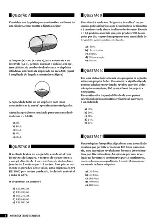Questão 7                                              Questão 9

    Considere um depósito para combustível na forma de     Uma doceira vende seu “brigadeiro de colher” em pe-
    um cilindro, como mostra a figura a seguir:            quenos potes cilíndricos com 4 centímetros de diâmetro
                                                           e 2 centímetros de altura de dimensões internas. Usando
                                                           π = 3,1, podemos concluir que, para produzir 100 desses
                                                           potes por dia, ela precisará preparar uma quantidade de
                                                           brigadeiro aproximadamente igual a:

                                                              a) 1 litro.
                                                              b) 1 litro e meio.
                                                              c) 2 litros.
                                                              d) 2 litros e meio.
    A função v(x) = 80 (x – sen x), para valores de x no      e) 3 litros.
    intervalo [0,2 π], permite calcular o volume, em me-
    tros cúbicos, do combustível existente no depósito
    cilíndrico, em razão da amplitude do arco ABC (igual     Questão 10
    à amplitude do ângulo x mostrado na figura)
                                                           Em uma cidade foi realizada uma pesquisa de opinião
                                                           sobre um projeto de lei. Uma amostra significativa de
                                                           pessoas adultas entrevistadas revelou que 44% delas
                                                           não quiseram opinar, 360 eram a favor do projeto e
                                                           480 contra.
                                                           Uma estimativa da probabilidade de uma pessoa
                                                           selecionada nessa amostra ser favorável ao projeto
    A capacidade total de um depósito com essas            é da ordem de
    características é, em m3, aproximadamente igual a:
                                                              a) 18%.
    Atenção: aproxime o resultado para uma casa deci-         b) 20%.
    mal e use π = 3,1416                                      c) 21%.
                                                              d) 24%.
      a) 350.                                                 e) 27%.
      b) 496,9.
      c) 502,5.
      d) 601.
      e) 632,3.                                              Questão 11

                                                           Uma máquina fotográfica digital tem uma capacidade
      Questão 8                                            máxima que permite armazenar 120 fotos na memó-
                                                           ria, para que sejam reveladas no formato 20 centíme-
    O salão de festas de um prédio residencial tem         tros por 30 centímetros. Ao optar-se por uma reve-
    18 metros de largura, 9 metros de comprimento          lação no formato 10 centímetros por 15 centímetros,
    e um pé-direito de 4 metros. Possui, ainda, duas       mantendo a mesma qualidade, é possível armazenar
    janelas de 2 metros por 1,5 metro. Para pintar so-     na memória dessa máquina:
    mente as paredes desse salão, uma empresa cobra
    R$ 30,00 por metro quadrado, incluindo material           a) 120 fotos.
    e mão de obra.                                            b) 160 fotos.
                                                              c) 240 fotos.
    O preço total da pintura é                                d) 360 fotos.
                                                              e) 480 fotos.
      a) R$ 3.600,00.
      b) R$ 3.950,00.
      c) R$ 4.210,00.
      d) R$ 5.840,00.
      e) R$ 6.300,00.




6   MATEMÁTICA E SUAS TECNOLOGIAS
 