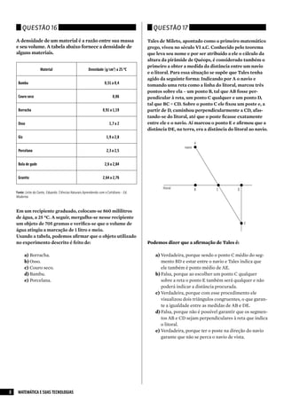 Questão 16                                                                          Questão 17
    A densidade de um material é a razão entre sua massa                                 Tales de Mileto, apontado como o primeiro matemático
    e seu volume. A tabela abaixo fornece a densidade de                                 grego, viveu no século VI a.C. Conhecido pelo teorema
    alguns materiais.                                                                    que leva seu nome e por ser atribuído a ele o cálculo da
                                                                                         altura da pirâmide de Quéops, é considerado também o
                                                                                         primeiro a obter a medida da distância entre um navio
                     Material                            Densidade (g/cm3) a 25 ºC
                                                                                         e o litoral. Para essa situação se supõe que Tales tenha
                                                                                         agido da seguinte forma: Indicando por A o navio e
     Bambu                                                           0,31 a 0,4
                                                                                         tomando uma reta como a linha do litoral, marcou três
                                                                                         pontos sobre ela – um ponto B, tal que AB fosse per-
     Couro seco                                                           0,86           pendicular à reta, um ponto C qualquer e um ponto D,
                                                                                         tal que BC = CD. Sobre o ponto C ele fixou um poste e, a
     Borracha                                                      0,91 a 1,19           partir de D, caminhou perpendicularmente a CD, afas-
                                                                                         tando-se do litoral, até que o poste ficasse exatamente
     Osso                                                               1,7 a 2          entre ele e o navio. Aí marcou o ponto E e afirmou que a
                                                                                         distância DE, na terra, era a distância do litoral ao navio.
     Giz                                                              1,9 a 2,8
                                                                                                                   A
                                                                                                           navio
     Porcelana                                                        2,3 a 2,5


     Bola de gude                                                    2,6 a 2,84


     Granito                                                       2,64 a 2,76

                                                                                                litoral            B       C          D
    Fonte: Leite do Canto, Eduardo. Ciências Naturais Aprendendo com o Cotidiano - Ed.
    Moderna


    Em um recipiente graduado, colocam-se 860 mililitros
    de água, a 25 ºC. A seguir, mergulha-se nesse recipiente
    um objeto de 705 gramas e verifica-se que o volume de                                                                                 E
    água atingiu a marcação de 1 litro e meio.
    Usando a tabela, podemos afirmar que o objeto utilizado
    no experimento descrito é feito de:                                                  PodemosdizerqueaafirmaçãodeTalesé:

           a) Borracha.                                                                      a) Verdadeira, porque sendo o ponto C médio do seg-
           b) Osso.                                                                             mento BD e estar entre o navio e Tales indica que
           c) Couro seco.                                                                       ele também é ponto médio de AE.
           d) Bambu.                                                                         b) Falsa, porque ao escolher um ponto C qualquer
           e) Porcelana.                                                                        sobre a reta o ponto E também será qualquer e não
                                                                                                poderá indicar a distância procurada.
                                                                                             c) Verdadeira, porque com esse procedimento ele
                                                                                                visualizou dois triângulos congruentes, o que garan-
                                                                                                te a igualdade entre as medidas de AB e DE.
                                                                                             d) Falsa, porque não é possível garantir que os segmen-
                                                                                                tos AB e CD sejam perpendiculares à reta que indica
                                                                                                o litoral.
                                                                                             e) Verdadeira, porque ter o poste na direção do navio
                                                                                                garante que não se perca o navio de vista.




8    MATEMÁTICA E SUAS TECNOLOGIAS
 