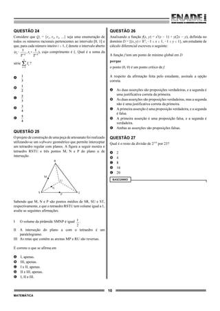 10
MATEMÁTICA
QUESTÃO 24
Considere que Q1 = {r1, r2, r3, ...} seja uma enumeração de
todos os números racionais pertencentes ao intervalo [0, 1] e
que, para cada número inteiro i $ 1, Ii denote o intervalo aberto
, cujo comprimento é li. Qual é a soma da
série ?
A
B
C
D
E
QUESTÃO 25
O projeto de construção de uma peça de artesanato foi realizado
utilizando-se um software geométrico que permite interceptar
um tetraedro regular com planos. A figura a seguir mostra o
tetraedro RSTU e três pontos M, N e P do plano α de
interseção.
Sabendo que M, N e P são pontos médios de SR, SU e ST,
respectivamente, e que o tetraedro RSTU tem volume igual a 1,
avalie as seguintes afirmações.
I O volume da pirâmide SMNP é igual .1
2
II A interseção do plano a com o tetraedro é um
paralelogramo.
III As retas que contêm as arestas MP e RU são reversas.
É correto o que se afirma em
A I, apenas.
B III, apenas.
C I e II, apenas.
D II e III, apenas.
E I, II e III.
QUESTÃO 26
Analisando a função f(x, y) = x2
(x ! 1) + y(2x ! y), definida no
domínio D = {(x, y) 0 ú2
; !1 # x # 1, !1 # y # 1}, um estudante de
cálculo diferencial escreveu o seguinte:
A função f tem um ponto de mínimo global em D
porque
o ponto (0, 0) é um ponto crítico de f.
A respeito da afirmação feita pelo estudante, assinale a opção
correta.
A As duas asserções são proposições verdadeiras, e a segunda é
uma justificativa correta da primeira.
B As duas asserções são proposições verdadeiras, mas a segunda
não é uma justificativa correta da primeira.
C A primeira asserção é uma proposição verdadeira, e a segunda
é falsa.
D A primeira asserção é uma proposição falsa, e a segunda é
verdadeira.
E Ambas as asserções são proposições falsas.
QUESTÃO 27
Qual é o resto da divisão de 2334
por 23?
A 2
B 4
C 8
D 16
E 20
RASCUNHO
R
M
U
T
N
P
S
 