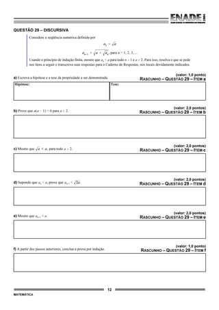 12
MATEMÁTICA
QUESTÃO 29 – DISCURSIVA
Considere a seqüência numérica definida por
, para n = 1, 2, 3, ...
Usando o princípio de indução finita, mostre que an < a para todo n $ 1 e a $ 2. Para isso, resolva o que se pede
nos itens a seguir e transcreva suas respostas para o Caderno de Respostas, nos locais devidamente indicados.
(valor: 1,0 ponto)
a) Escreva a hipótese e a tese da propriedade a ser demonstrada. RASCUNHO – QUESTÃO 29 – ITEM a
Hipótese: Tese:
(valor: 2,0 pontos)
b) Prove que a(a ! 1) > 0 para a $ 2. RASCUNHO – QUESTÃO 29 – ITEM b
(valor: 2,0 pontos)
c) Mostre que , para todo a $ 2. RASCUNHO – QUESTÃO 29 – ITEM c
(valor: 2,0 pontos)
d) Supondo que an < a, prove que an+1 < . RASCUNHO – QUESTÃO 29 – ITEM d
(valor: 2,0 pontos)
e) Mostre que an+1 < a. RASCUNHO – QUESTÃO 29 – ITEM e
(valor: 1,0 ponto)
f) A partir dos passos anteriores, conclua a prova por indução. RASCUNHO – QUESTÃO 29 – ITEM f
 