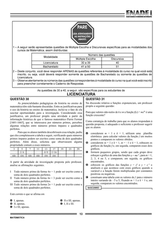 13
MATEMÁTICA
As questões de 30 a 40, a seguir, são específicas para os estudantes de
LICENCIATURA
QUESTÃO 30
As potencialidades pedagógicas da história no ensino de
matemática têm sido bastante discutidas. Entre as justificativas para
o uso da história no ensino de matemática, inclui-se o fato de ela
suscitar oportunidades para a investigação. Considerando essa
justificativa, um professor propôs uma atividade a partir da
informação histórica de que o famoso matemático Pierre Fermat
[1601-1665], que se interessava por números primos, percebeu
algumas relações entre números primos ímpares e quadrados
perfeitos.
Para que os alunos também descobrissem essa relação, pediu
que eles completassem a tabela a seguir, verificando quais números
primos ímpares podem ser escritos como soma de dois quadrados
perfeitos. Além disso, solicitou que observassem alguma
propriedade comum a esses números.
3 5 7 11 13 17 19 23 29
1+4 4+9 1+16
não sim não não sim sim
A partir da atividade de investigação proposta pelo professor,
analise as afirmações seguintes.
I Todo número primo da forma 4n + 1 pode ser escrito como a
soma de dois quadrados perfeitos.
II Todo número primo da forma 4n + 3 pode ser escrito como a
soma de dois quadrados perfeitos.
III Todo número primo da forma 2n + 1 pode ser escrito como a
soma de dois quadrados perfeitos.
Está correto o que se afirma em
A I, apenas. D II e III, apenas.
B II, apenas. E I, II e III.
C I e III, apenas.
QUESTÃO 31
Na discussão relativa a funções exponenciais, um professor
propôs a seguinte questão:
Para que valores não-nulos de k e m a função f(x) = mekx
é uma
função crescente?
Como estratégia de trabalho para que os alunos respondam à
questão proposta, é adequado e suficiente o professor sugerir
que os alunos
A considerem m = 1 e k = 1, utilizem uma planilha
eletrônica para calcular valores da função f em muitos
pontos e comparem os valores obtidos.
B considerem m = 1 e k = 1, m = !1 e k = 1, esbocem os
gráficos da função f e, em seguida, comparem esses dois
gráficos.
C formem pequenos grupos, sendo que cada grupo deve
esboçar o gráfico de uma das funções , para m = 1,
2, 3, 4 ou 5, e comparem, em seguida, os gráficos
encontrados.
D esbocem os gráficos das funções y = ex
e y = e!x
e
analisem o que acontece com esses gráficos quando a
variável e a função forem multiplicadas por constantes
positivas ou negativas.
E construam uma tabela com os valores de f para x número
inteiro variando de !5 a 5, fixando m = 1 e k = 1 e, em
seguida, comparem os valores encontrados.
RASCUNHO
1 – A seguir serão apresentadas questões de Múltipla Escolha e Discursivas específicas para as modalidades dos
cursos de Matemática, assim distribuídas:
Modalidade
Número das questões
Múltipla Escolha Discursiva
Licenciatura 30 a 39 40
Bacharelado 41 a 50 51
2 – Deste conjunto, você deve responder APENAS às questões referentes à modalidade do curso na qual você está
inscrito, ou seja, você deverá responder somente às questões de Bacharelado ou somente às questões de
Licenciatura.
3 – Observe atentamente os números das questões correspondentes à modalidade do curso na qual você está inscrito
para preencher corretamente o Caderno de Respostas.
 